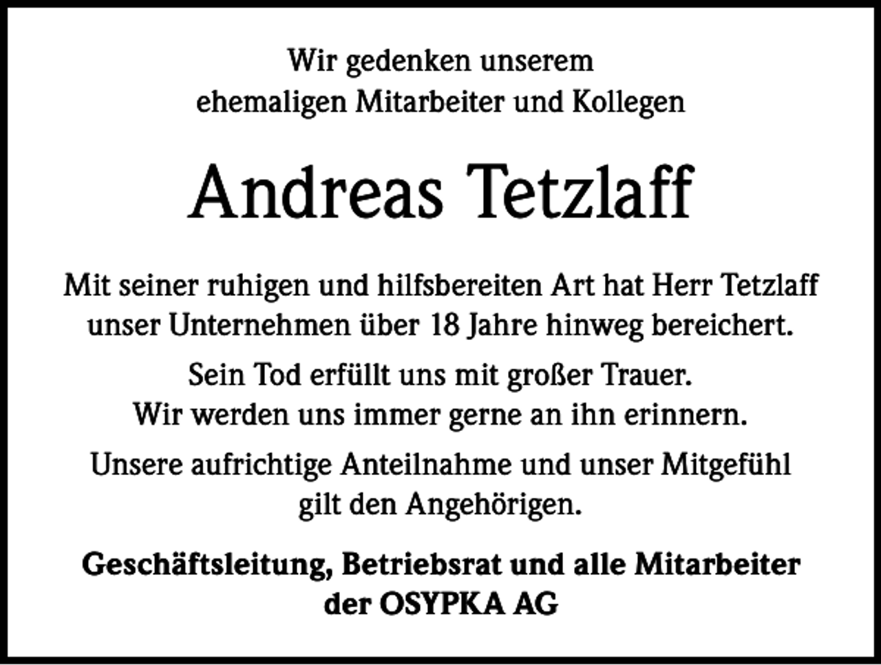 <p>Wir gedenken unserem<br />ehemaligen Mitarbeiter und Kollegen</p><p>Andreas Tetzlaff<br />Mit seiner ruhigen und hilfsbereiten Art hat Herr Tetzlaff<br />unser Unternehmen über 18 Jahre hinweg bereichert.<br />Sein Tod erfüllt uns mit großer Trauer.<br />Wir werden uns immer gerne an ihn erinnern.<br />Unsere aufrichtige Anteilnahme und unser Mitgefühl<br />gilt den Angehörigen.<br />Geschäftsleitung, Betriebsrat und alle Mitarbeiter<br />der OSYPKA AG</p>
