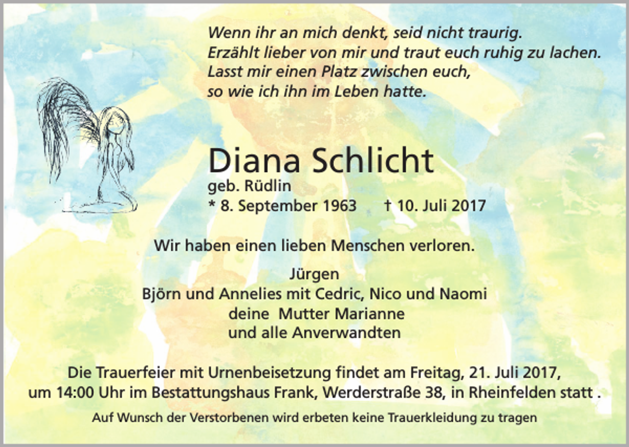 <p>Wenn ihr an mich denkt, seid nicht traurig.<br />Erzählt lieber von mir und traut euch ruhig zu lachen.<br />Lasst mir einen Platz zwischen euch,<br />so wie ich ihn im Leben hatte.</p><p>Diana Schlicht<br />geb. Rüdlin<br />* 8. September 1963</p><p>† 10. Juli 2017</p><p>Wir haben einen lieben Menschen verloren.<br />Jürgen<br />Björn und Annelies mit Cedric, Nico und Naomi<br />deine Mutter Marianne<br />und alle Anverwandten<br />Die Trauerfeier mit Urnenbeisetzung ﬁndet am Freitag, 21. Juli 2017,<br />um 14:00 Uhr im Bestattungshaus Frank, Werderstraße 38, in Rheinfelden statt�.<br />Auf Wunsch der Verstorbenen wird erbeten keine Trauerkleidung zu tragen</p>