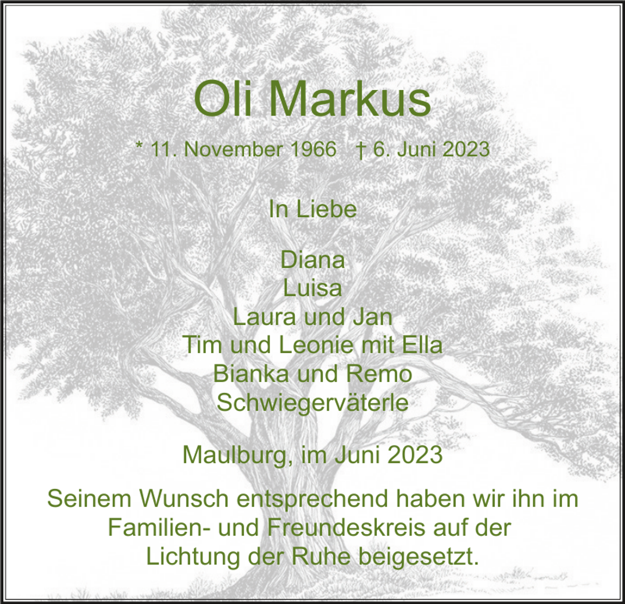 <p>Oli Markus<br />* 11. November 1966 † 6. Juni 2023</p><p>In Liebe<br />Diana<br />Luisa<br />Laura und Jan<br />Tim und Leonie mit Ella<br />Bianka und Remo<br />Schwiegerväterle<br />Maulburg, im Juni 2023<br />Seinem Wunsch entsprechend haben wir ihn im<br />Familien- und Freundeskreis auf der<br />Lichtung der Ruhe beigesetzt.</p>