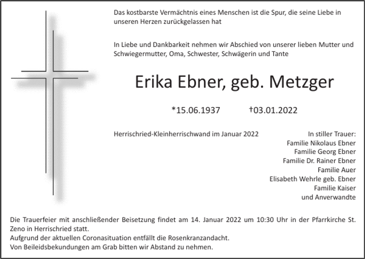 <p>Das kostbarste Vermächtnis eines Menschen ist die Spur, die seine Liebe in<br />unseren Herzen zurückgelassen hat<br />In Liebe und Dankbarkeit nehmen wir Abschied von unserer lieben Mutter und<br />Schwiegermutter, Oma, Schwester, Schwägerin und Tante</p><p>Erika Ebner, geb. Metzger<br />*15.06.1937</p><p>†03.01.2022</p><p>Herrischried‐Kleinherrischwand<br />Herrischried<br />Kleinherrischwand im Januar 2022<br />im Januar 2022</p><p>In stiller Trauer:<br />In stiller Trauer:<br />Familie Nikolaus Ebner<br />Familie Georg Ebner<br />Familie Dr. Rainer Ebner<br />Familie Auer<br />Familie Auer<br />Elisabeth Wehrle geb. Ebner<br />Familie Kaiser<br />und Anverwandte</p><p>Die Trauerfeier mit anschließender Beisetzung findet am 14. Januar 2022 um 10:30 Uhr in der Pfarrkirche St.<br />Zeno in Herrischried statt.<br />Aufgrund der aktuellen Coronasituation entfällt die Rosenkranzandacht.<br />Von Beileidsbekundungen am Grab bitten wir Abstand zu nehmen.<br />l db k d<br />bb<br />b<br />d<br />h</p>