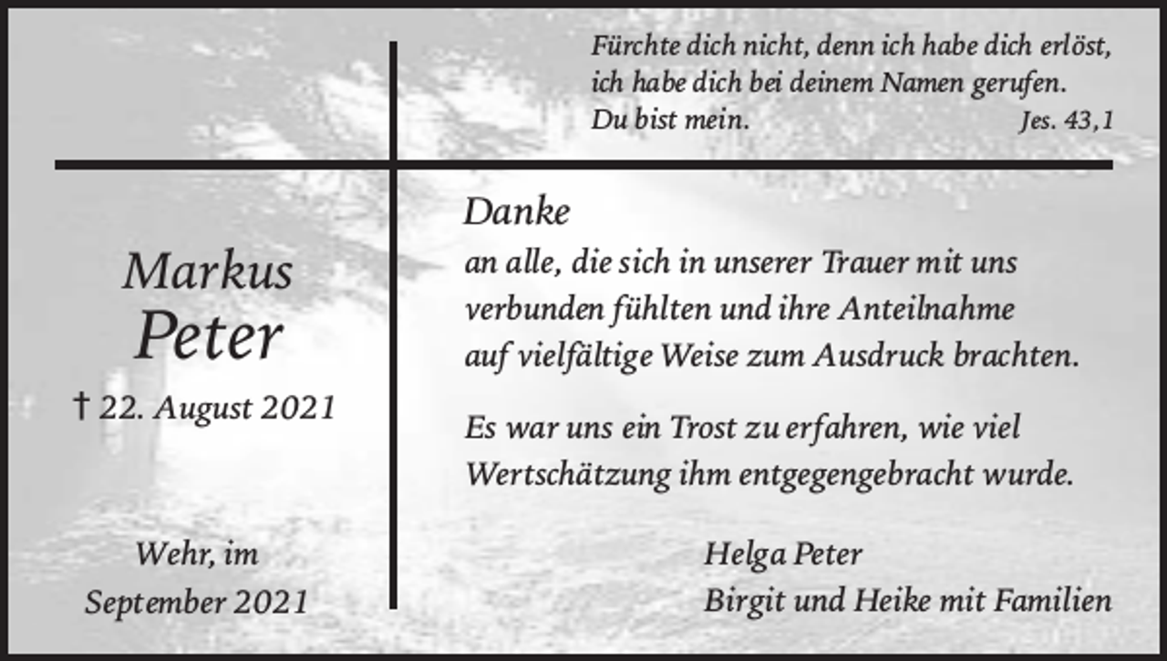 <p>Fürchtedichnicht,dennichhabedicherlöst,<br />ichhabedichbeideinemNamengerufen.<br />Dubistmein.Jes.43,1</p><p>Markus</p><p>Peter</p><p>†22.August2021</p><p>Wehr,im<br />September2021</p><p>Danke<br />analle,diesichinunsererTrauermituns<br />verbundenfühltenundihreAnteilnahme<br />aufvielfältigeWeisezumAusdruckbrachten.<br />EswarunseinTrostzuerfahren,wieviel<br />Wertschätzungihmentgegengebrachtwurde.<br />HelgaPeter<br />BirgitundHeikemitFamilien</p>