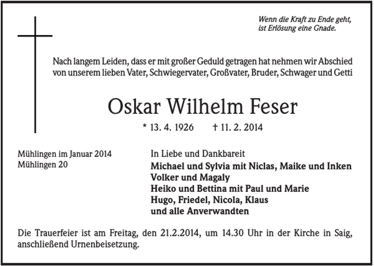 <p>Wenn die Kraft zu Ende geht,<br />ist Erlösung eine Gnade.</p><p>Nach langem Leiden, dass er mit großer Geduld getragen hat nehmen wir Abschied<br />von unserem lieben Vater, Schwiegervater, Großvater, Bruder, Schwager und Getti</p><p>Oskar Wilhelm Feser<br />* 13. 4. 1926<br />Mühlingen im Januar 2014<br />Mühlingen 20</p><p>† 11. 2. 2014</p><p>In Liebe und Dankbareit<br />Michael und Sylvia mit Niclas, Maike und Inken<br />Volker und Magaly<br />Heiko und Bettina mit Paul und Marie<br />Hugo, Friedel, Nicola, Klaus<br />und alle Anverwandten</p><p>Die Trauerfeier ist am Freitag, den 21.2.2014, um 14.30 Uhr in der Kirche in Saig,<br />anschließend Urnenbeisetzung.</p>