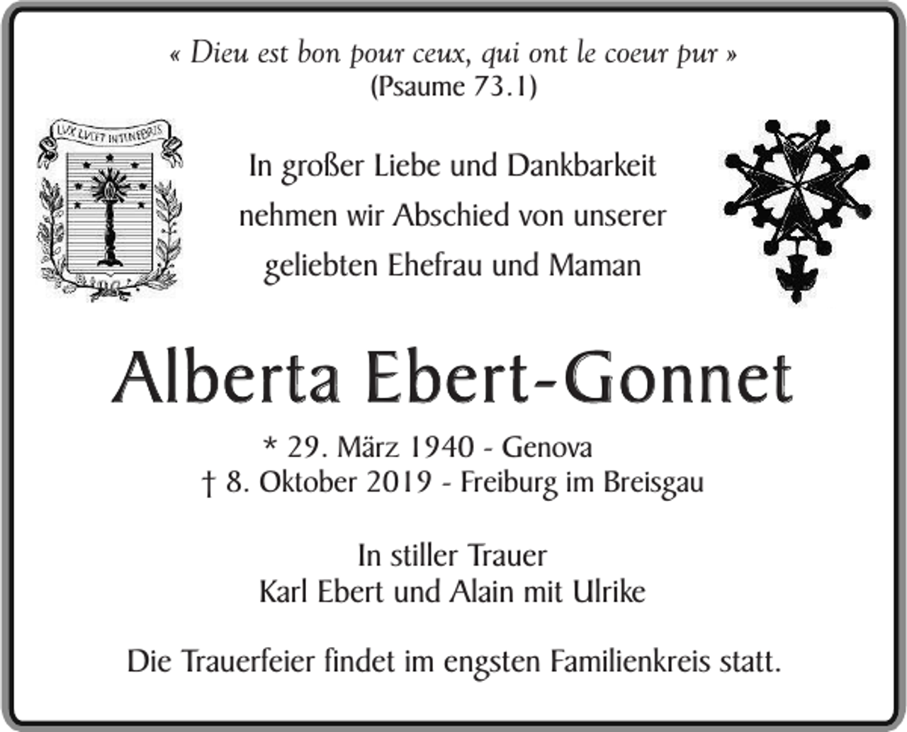 <p>« Dieu est bon pour ceux, qui ont le coeur pur »<br />(Psaume 73.1)</p><p>In großer Liebe und Dankbarkeit<br />nehmen wir Abschied von unserer<br />geliebten Ehefrau und Maman</p><p>Alberta Ebert-Gonnet<br />* 29. März 1940 - Genova<br />† 8. Oktober 2019 - Freiburg im Breisgau</p><p>In stiller Trauer<br />Karl Ebert und Alain mit Ulrike<br />Die Trauerfeier findet im engsten Familienkreis statt.</p>