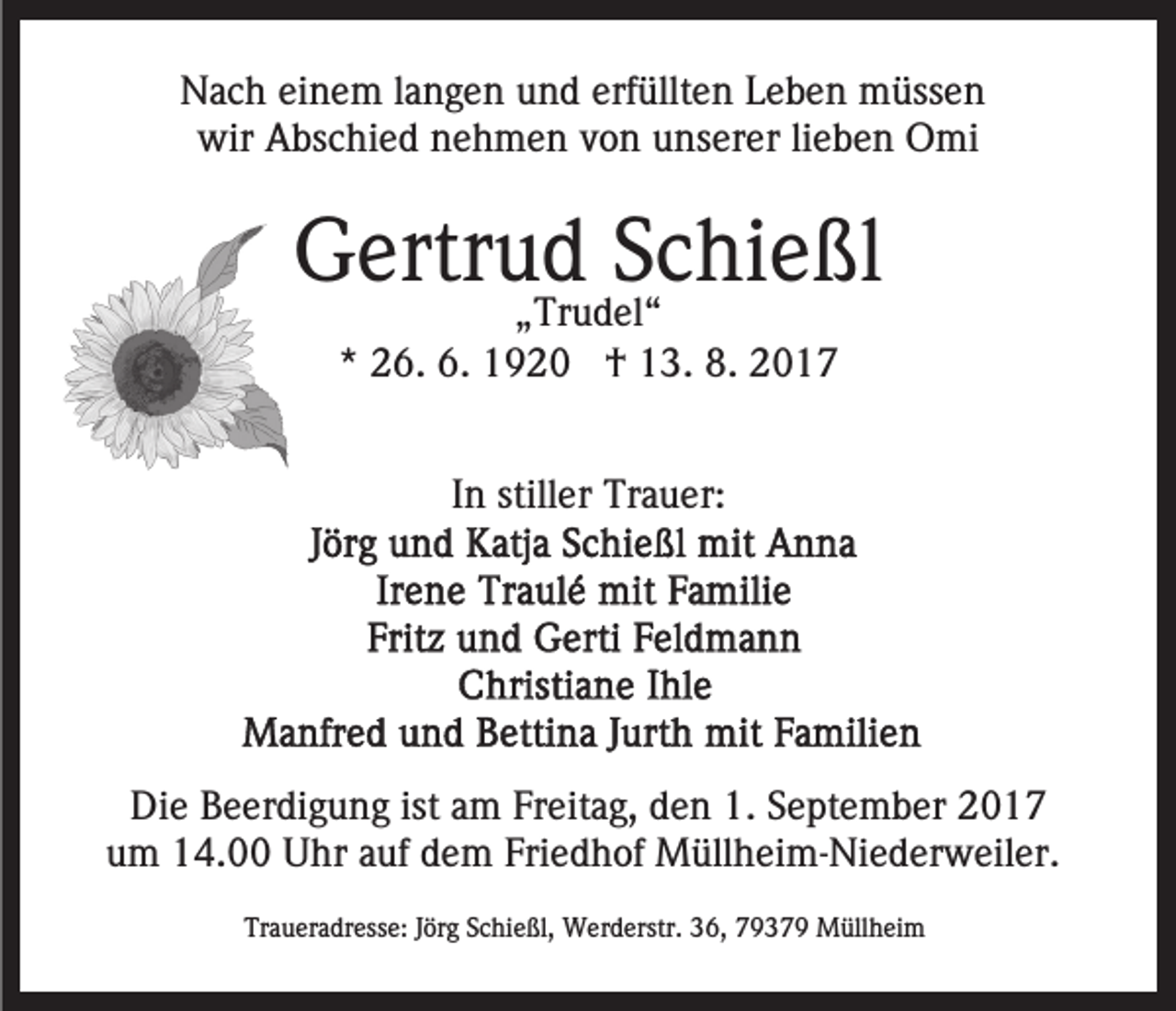 <p>erfüllten<br />NNach<br />a c h eieinem<br />n e m l alangen<br />n g e n uund<br />n d erf<br />üllt e n Leben<br />L e b e n müssen<br />m üss e n<br />wir<br />wir AAbschied<br />bs c hi e d nnehmen<br />e h m e n vvon<br />o n unserer<br />u ns er er lilieben<br />e b e n Omi<br />O mi</p><p>GGertrud<br />ertr u „„Trudel“<br />dTr u Sd Schießl<br />c hi e ßl<br />el “<br />** 26.<br />2 6. 6.<br />6. †<br />† 13.<br />1 3. 8.<br />8. 22<br />In<br />I n stiller<br />still er Trauer:<br />Tr a u er:</p><p>Die<br />Di<br />e BBeerdigung<br />e er di g u n g ist<br />istaam<br />m FFreitag,<br />r eit a g, den<br />d e n 1.<br />1. September<br />S e pt e m b er<br />um<br />u m 14.00<br />1 4. Uhr<br />U hr aauf<br />uf ddem<br />e m FFriedhof<br />ri e d h of Müllheim-Niederweiler.<br />M üll h ei m- Ni e d er w eil er.<br />Traueradresse:<br />Tr<br />a u er a dr ess e: JJörg<br />ör g SSchießl,<br />c hi e ßl, Werderstr.<br />W er d erstr. 36,<br />3 6, 79379<br />7 9 3 7 9 Müllheim<br />M üll h ei m</p>
