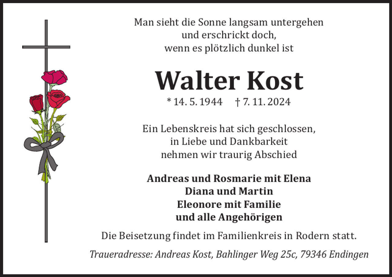 <p>Man sieht die Sonne langsam untergehen<br />und erschrickt doch,<br />wenn es plötzlich dunkel ist</p><p>Walter Kost<br />* 14. 5. 1944</p><p>† 7. 11. 2024</p><p>Ein Lebenskreis hat sich geschlossen,<br />in Liebe und Dankbarkeit<br />nehmen wir traurig Abschied<br />Andreas und Rosmarie mit Elena<br />Diana und Martin<br />Eleonore mit Familie<br />und alle Angehörigen</p><p>Die Beisetzung findet im Familienkreis in Rodern statt.</p><p>Traueradresse: Andreas Kost, Bahlinger Weg 25c, 79346 Endingen</p>