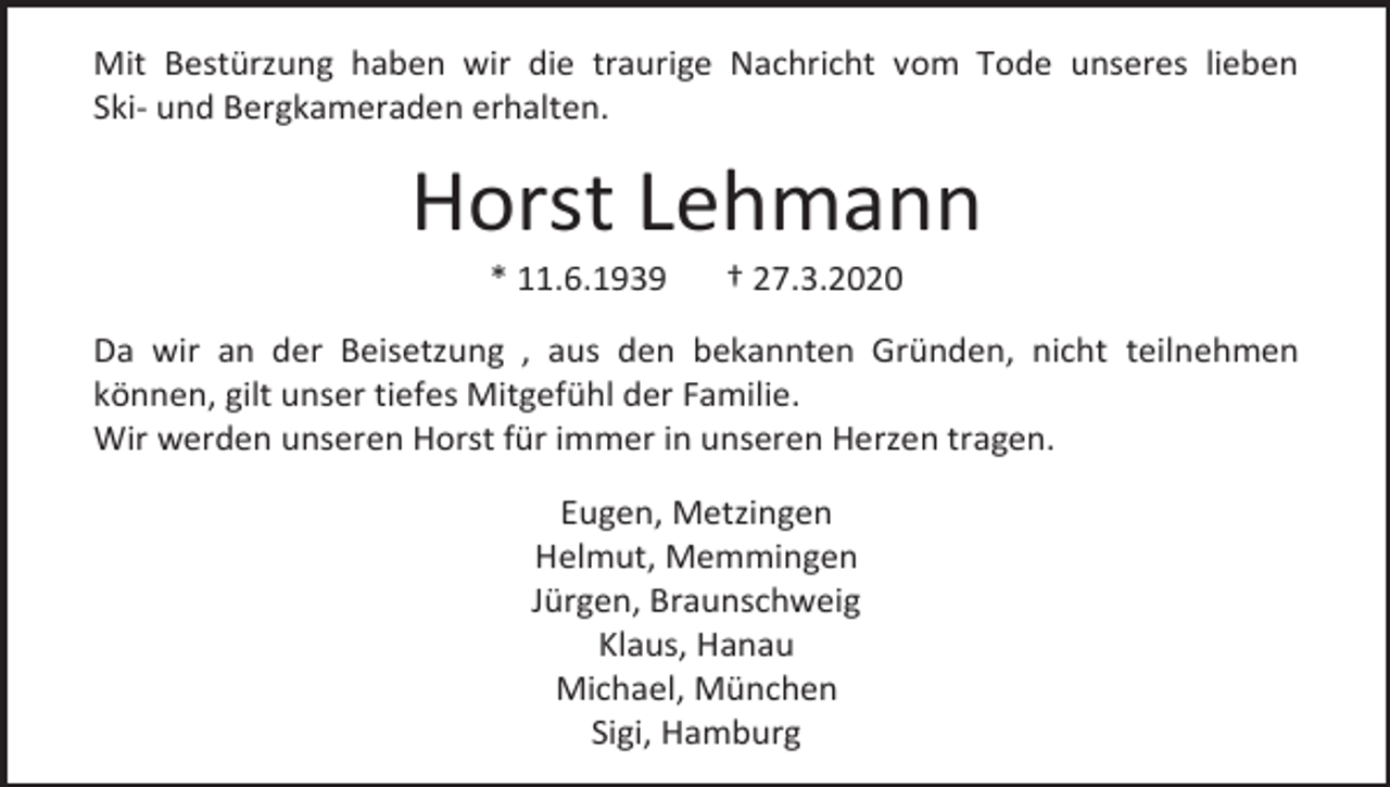 <p>Mit Bestürzung haben wir die traurige Nachricht vom Tode unseres lieben<br />Ski- und Bergkameraden erhalten.</p><p>Horst Lehmann<br />* 11.6.1939</p><p>† 27.3.2020</p><p>Da wir an der Beisetzung , aus den bekannten Gründen, nicht teilnehmen<br />können, gilt unser tiefes Mitgefühl der Familie.<br />Wir werden unseren Horst für immer in unseren Herzen tragen.<br />Eugen, Metzingen<br />Helmut, Memmingen<br />Jürgen, Braunschweig<br />Klaus, Hanau<br />Michael, München<br />Sigi, Hamburg</p>