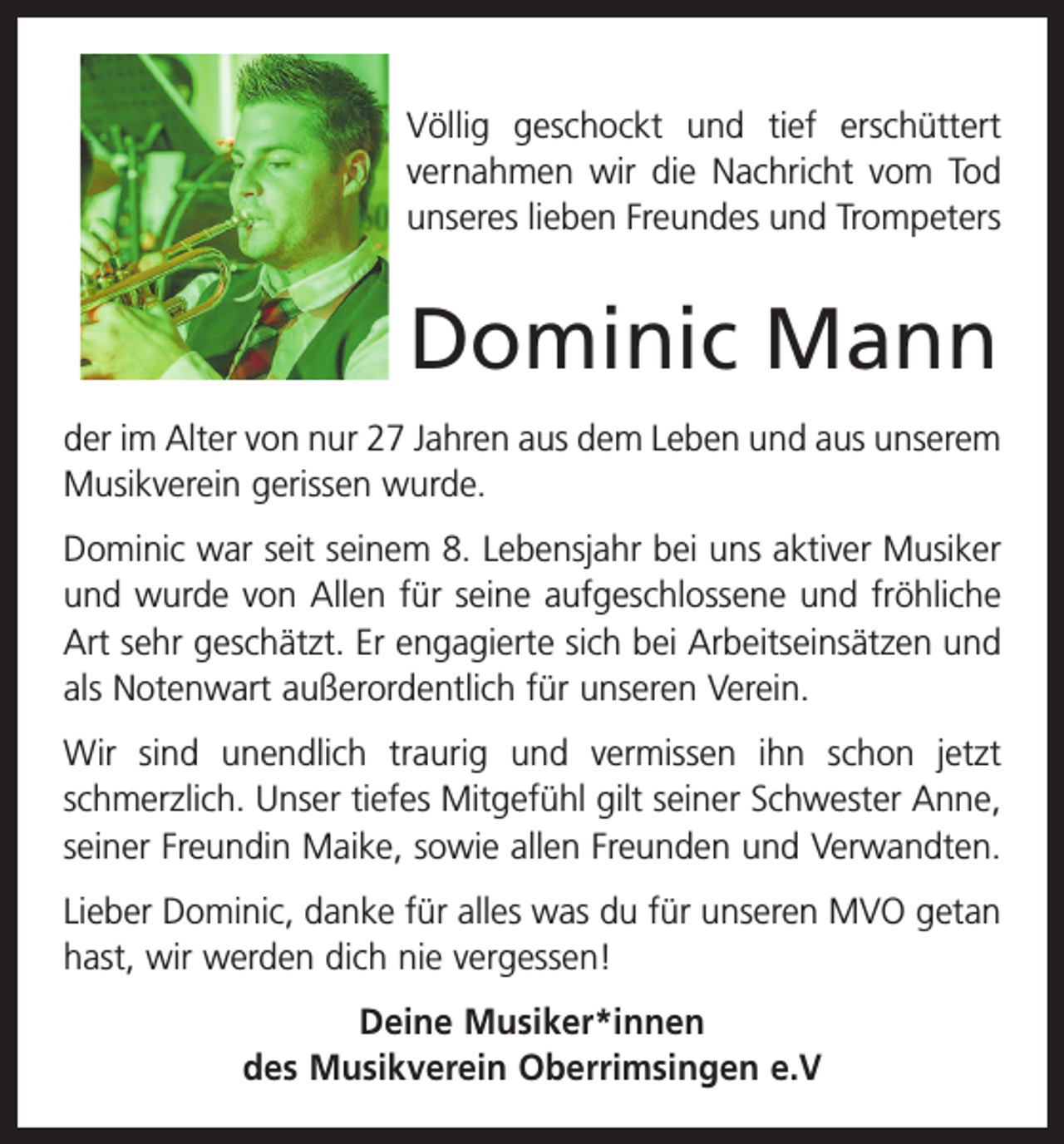 <p>Völlig geschockt und tief erschüttert<br />vernahmen wir die Nachricht vom Tod<br />unseres lieben ­Freundes und Trompeters</p><p>Dominic Mann<br />der im Alter von nur 27 Jahren aus dem Leben und aus unserem<br />Musikverein gerissen wurde.<br />Dominic war seit seinem 8. Lebensjahr bei uns aktiver Musiker<br />und wurde von Allen für seine aufgeschlossene und fröhliche<br />Art sehr geschätzt. Er engagierte sich bei Arbeitseinsätzen und<br />als Notenwart außerordentlich für unseren Verein.<br />Wir sind unendlich traurig und vermissen ihn schon jetzt<br />schmerzlich. Unser tiefes Mitgefühl gilt seiner Schwester Anne,<br />seiner Freundin Maike, sowie allen Freunden und Verwandten.<br />Lieber Dominic, danke für alles was du für unseren MVO getan<br />hast, wir werden dich nie vergessen!<br />Deine Musiker*innen<br />des Musikverein Oberrimsingen e.V</p>