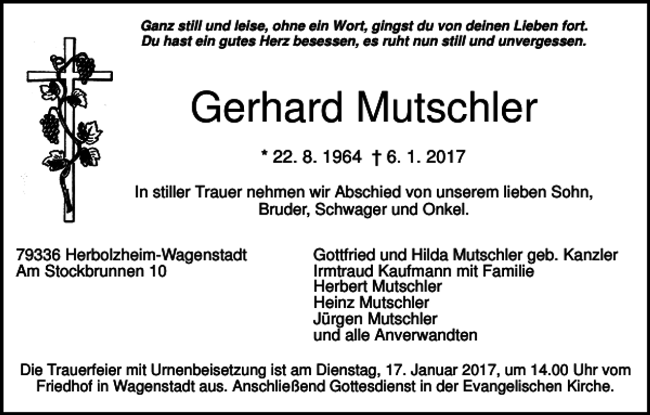 <p>Ganz still und leise, ohne ein Wort, gingst du von deinen Lieben fort.<br />Du hast ein gutes Herz besessen, es ruht nun still und unvergessen.</p><p>Gerhard Mutschler<br />* 22. 8. 1964 † 6. 1. 2017<br />In stiller Trauer nehmen wir Abschied von unserem lieben Sohn,<br />Bruder, Schwager und Onkel.<br />79336 Herbolzheim-Wagenstadt<br />Am Stockbrunnen 10</p><p>Gottfried und Hilda Mutschler geb. Kanzler<br />Irmtraud Kaufmann mit Familie<br />Herbert Mutschler<br />Heinz Mutschler<br />Jürgen Mutschler<br />und alle Anverwandten</p><p>Die Trauerfeier mit Urnenbeisetzung ist am Dienstag, 17. Januar 2017, um 14.00 Uhr vom<br />Friedhof in Wagenstadt aus. Anschließend Gottesdienst in der Evangelischen Kirche.</p>
