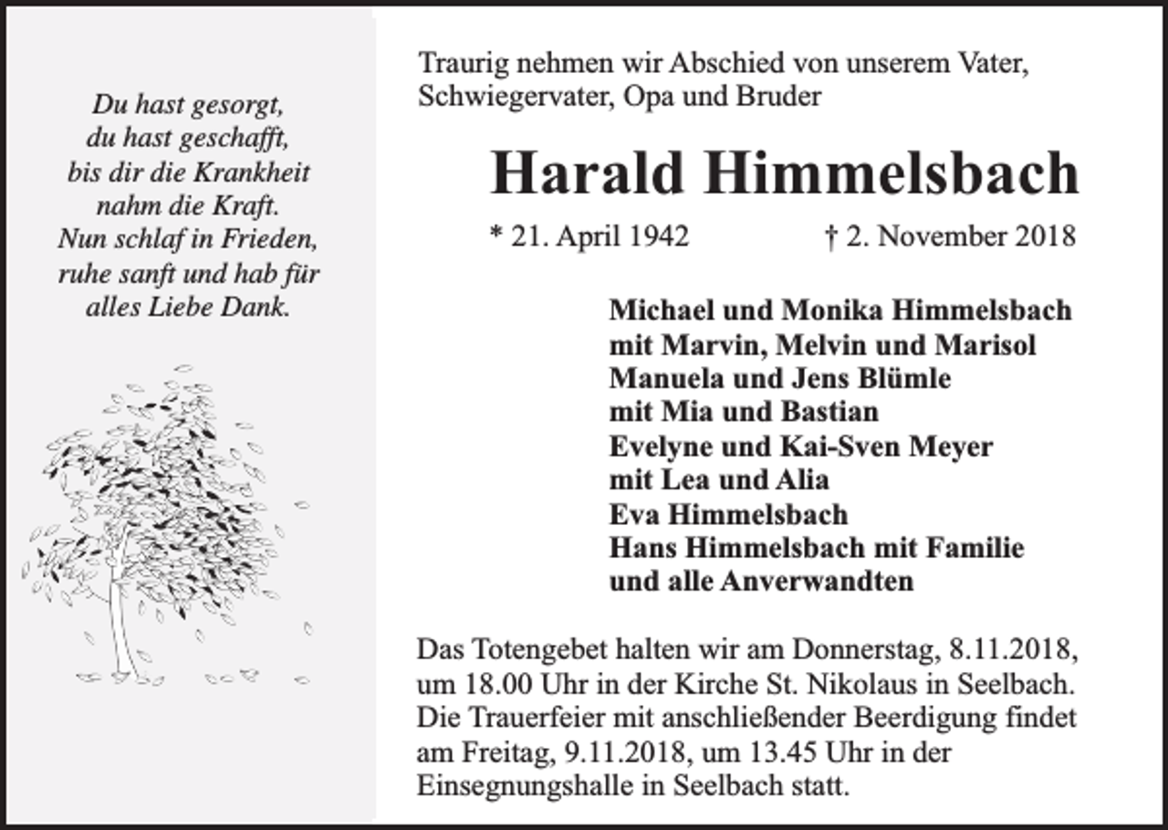 <p>Du hast gesorgt,<br />du hast geschafft,<br />bis dir die Krankheit<br />nahm die Kraft.<br />Nun schlaf in Frieden,<br />ruhe sanft und hab für<br />alles Liebe Dank.</p><p>Traurig nehmen wir Abschied von unserem Vater,<br />Schwiegervater, Opa und Bruder</p><p>Harald Himmelsbach</p><p>* 21. April 1942</p><p>† 2. November 2018</p><p>Michael und Monika Himmelsbach<br />mit Marvin, Melvin und Marisol<br />Manuela und Jens Blümle<br />mit Mia und Bastian<br />Evelyne und Kai-Sven Meyer<br />mit Lea und Alia<br />Eva Himmelsbach<br />Hans Himmelsbach mit Familie<br />und alle Anverwandten<br />Das Totengebet halten wir am Donnerstag, 8.11.2018,<br />um 18.00 Uhr in der Kirche St. Nikolaus in Seelbach.<br />Die Trauerfeier mit anschließender Beerdigung findet<br />am Freitag, 9.11.2018, um 13.45 Uhr in der<br />Einsegnungshalle in Seelbach statt.</p>
