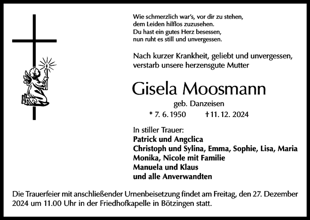 <p>Wie schmerzlich war’s, vor dir zu stehen,<br />dem Leiden hilflos zuzusehen.<br />Du hast ein gutes Herz besessen,<br />nun ruht es still und unvergessen.</p><p>Nach kurzer Krankheit, geliebt und unvergessen,<br />verstarb unsere herzensgute Mutter</p><p>Gisela Moosmann<br />geb. Danzeisen<br />* 7. 6. 1950<br />† 11. 12. 2024</p><p>In stiller Trauer:<br />Patrick und Angclica<br />Christoph und Sylina, Emma, Sophie, Lisa, Maria<br />Monika, Nicole mit Familie<br />Manuela und Klaus<br />und alle Anverwandten<br />Die Trauerfeier mit anschließender Urnenbeisetzung findet am Freitag, den 27. Dezember<br />2024 um 11.00 Uhr in der Friedhofkapelle in Bötzingen statt.</p>
