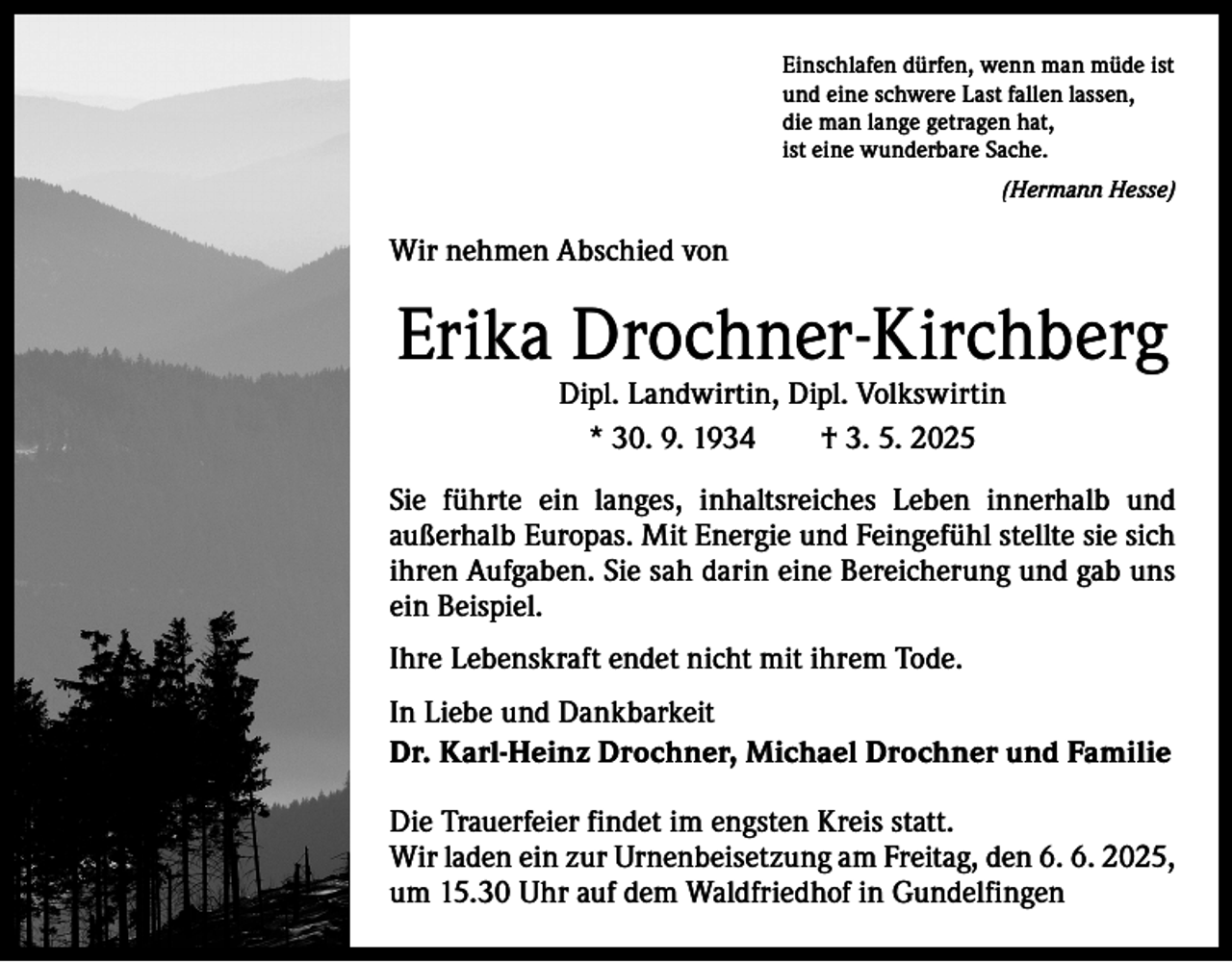 <p>Einschlafen dürfen, wenn man müde ist<br />und eine schwere Last fallen lassen,<br />die man lange getragen hat,<br />ist eine wunderbare Sache.</p><p>(Hermann Hesse)</p><p>Wir nehmen Abschied von</p><p>Erika Drochner-Kirchberg<br />Dipl. Landwirtin, Dipl. Volkswirtin<br />* 30. 9. 1934 † 3. 5. 2025</p><p>Sie führte ein langes, inhaltsreiches Leben innerhalb und<br />­außerhalb Europas. Mit Energie und Feingefühl stellte sie sich<br />ihren Aufgaben. Sie sah darin eine Bereicherung und gab uns<br />ein Beispiel.<br />Ihre Lebenskraft endet nicht mit ihrem Tode.<br />In Liebe und Dankbarkeit<br />Dr. Karl-Heinz Drochner, Michael Drochner und Familie<br />Die Trauerfeier findet im engsten Kreis statt.<br />Wir laden ein zur Urnenbeisetzung am Freitag, den 6. 6. 2025,<br />um 15.30 Uhr auf dem Waldfriedhof in Gundelfingen</p>