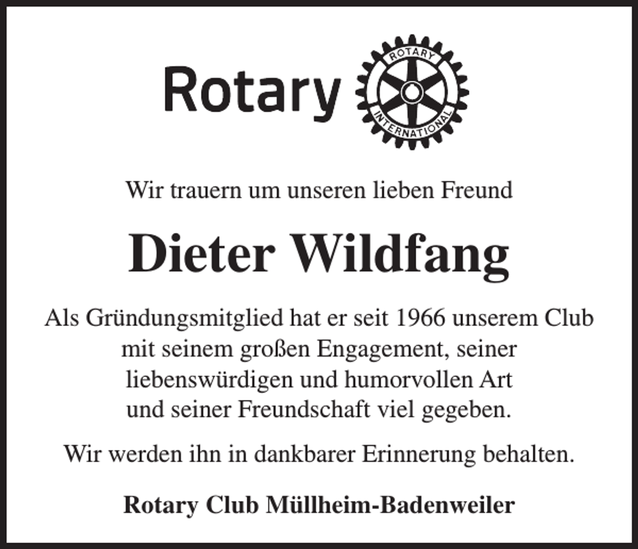 <p>Wir trauern um unseren lieben Freund</p><p>Dieter Wildfang<br />Als Gründungsmitglied hat er seit 1966 unserem Club<br />mit seinem großen Engagement, seiner<br />liebenswürdigen und humorvollen Art<br />und seiner Freundschaft viel gegeben.<br />Wir werden ihn in dankbarer Erinnerung behalten.<br />Rotary Club Müllheim-Badenweiler</p>