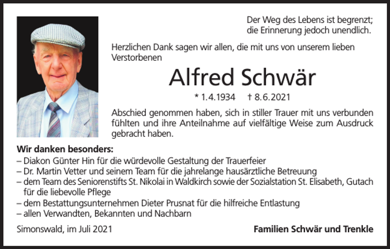 <p>Der Weg des Lebens ist begrenzt;<br />die Erinnerung jedoch unendlich.<br />Herzlichen Dank sagen wir allen, die mit uns von unserem lieben<br />Verstorbenen</p><p>Alfred Schwär<br />* 1.4.1934</p><p>† 8.6.2021</p><p>Abschied genommen haben, sich in stiller Trauer mit uns verbunden<br />fühlten und ihre Anteilnahme auf vielfältige Weise zum Ausdruck<br />gebracht haben.<br />Wir danken besonders:<br />– Diakon Günter Hin für die würdevolle Gestaltung der Trauerfeier<br />– Dr. Martin Vetter und seinem Team für die jahrelange hausärztliche Betreuung<br />– dem Team des Seniorenstifts St. Nikolai in Waldkirch sowie der Sozialstation St. Elisabeth, Gutach<br />für die liebevolle Pflege<br />– dem Bestattungsunternehmen Dieter Prusnat für die hilfreiche Entlastung<br />– allen Verwandten, Bekannten und Nachbarn<br />Simonswald, im Juli 2021</p><p>Familien Schwär und Trenkle</p>