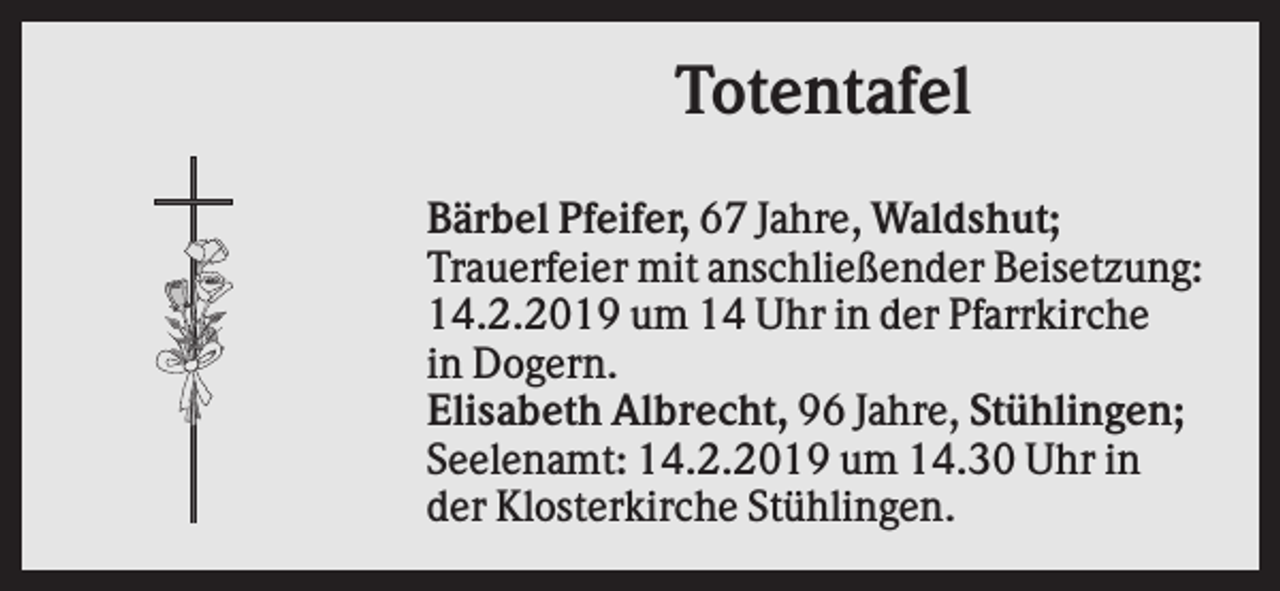 <p>Totentafel<br />Bärbel Pfeifer, 67 Jahre, Waldshut;<br />Trauerfeier mit anschließender Beisetzung:<br />14.2.2019 um 14 Uhr in der Pfarrkirche<br />in Dogern.<br />Elisabeth Albrecht, 96 Jahre, Stühlingen;<br />Seelenamt: 14.2.2019 um 14.30 Uhr in<br />der Klosterkirche Stühlingen.</p>