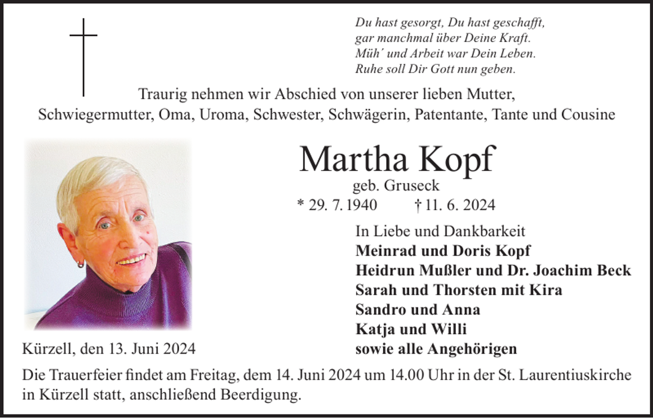 <p>Du hast gesorgt, Du hast geschafft,<br />gar manchmal über Deine Kraft.<br />Müh´ und Arbeit war Dein Leben.<br />Ruhe soll Dir Gott nun geben.</p><p>Traurig nehmen wir Abschied von unserer lieben Mutter,<br />Schwiegermutter, Oma, Uroma, Schwester, Schwägerin, Patentante, Tante und Cousine</p><p>Martha Kopf</p><p>geb. Gruseck<br />* 29. 7. 1940<br />† 11. 6. 2024</p><p>Kürzell, den 13. Juni 2024</p><p>In Liebe und Dankbarkeit<br />Meinrad und Doris Kopf<br />Heidrun Mußler und Dr. Joachim Beck<br />Sarah und Thorsten mit Kira<br />Sandro und Anna<br />Katja und Willi<br />sowie alle Angehörigen</p><p>Die Trauerfeier findet am Freitag, dem 14. Juni 2024 um 14.00 Uhr in der St. Laurentiuskirche<br />in Kürzell statt, anschließend Beerdigung.</p>