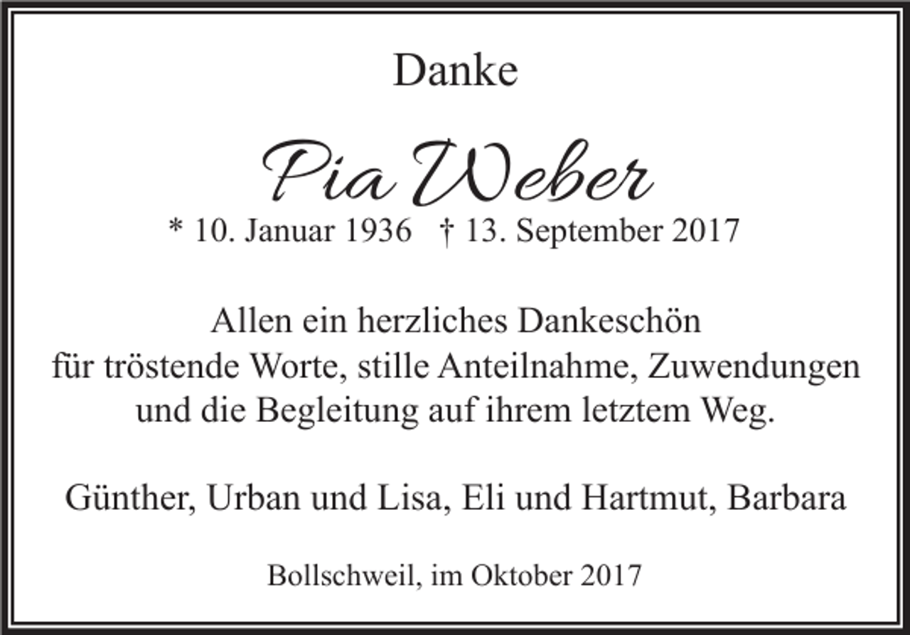 <p>DDanke<br />a n ke</p><p>PPia<br />i a Weber<br />Weber</p><p>** 110.<br />0. JJanuar<br />a n u ar 11936<br />9 3 6 †† 113.<br />3. September<br />S e pt e m b er 22</p><p>Allen<br />All<br />e n eiein<br />n hherzliches<br />er zli c h es DDankeschön<br />a n k es c h ö n<br />ffür<br />ür tr<br />öst e n d e Worte,<br />W ort e, stille<br />still e Anteilnahme,<br />A nt eil n a h m e, Zuwendungen<br />Z u we n d u n ge n<br />tröstende<br />u n d di<br />e Begleitung<br />B e gl eit u n g aauf<br />uf iihrem<br />hr e m lletztem<br />et zt e m Weg.<br />We g.<br />und<br />die</p><p>GGünther,<br />ü nt h er, Ur<br />Urban<br />b a n uund<br />n d Lis<br />Lisa,<br />a, Eli<br />Eliuund<br />n d HHartmut,<br />art m ut, BBarbara<br />ar b ar a<br />BBollschweil,<br />olls c h w eil, i im<br />m Oktober<br />O kt o b er 22</p>