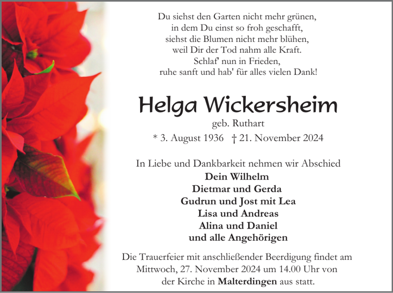 <p>Du siehst den Garten nicht mehr grünen,<br />in dem Du einst so froh geschafft,<br />siehst die Blumen nicht mehr blühen,<br />weil Dir der Tod nahm alle Kraft.<br />Schlaf' nun in Frieden,<br />ruhe sanft und hab' für alles vielen Dank!</p><p>Helga Wickersheim<br />geb. Ruthart<br />* 3. August 1936 † 21. November 2024<br />In Liebe und Dankbarkeit nehmen wir Abschied<br />Dein Wilhelm<br />Dietmar und Gerda<br />Gudrun und Jost mit Lea<br />Lisa und Andreas<br />Alina und Daniel<br />und alle Angehörigen<br />Die Trauerfeier mit anschließender Beerdigung findet am<br />Mittwoch, 27. November 2024 um 14.00 Uhr von<br />der Kirche in Malterdingen aus statt.</p>