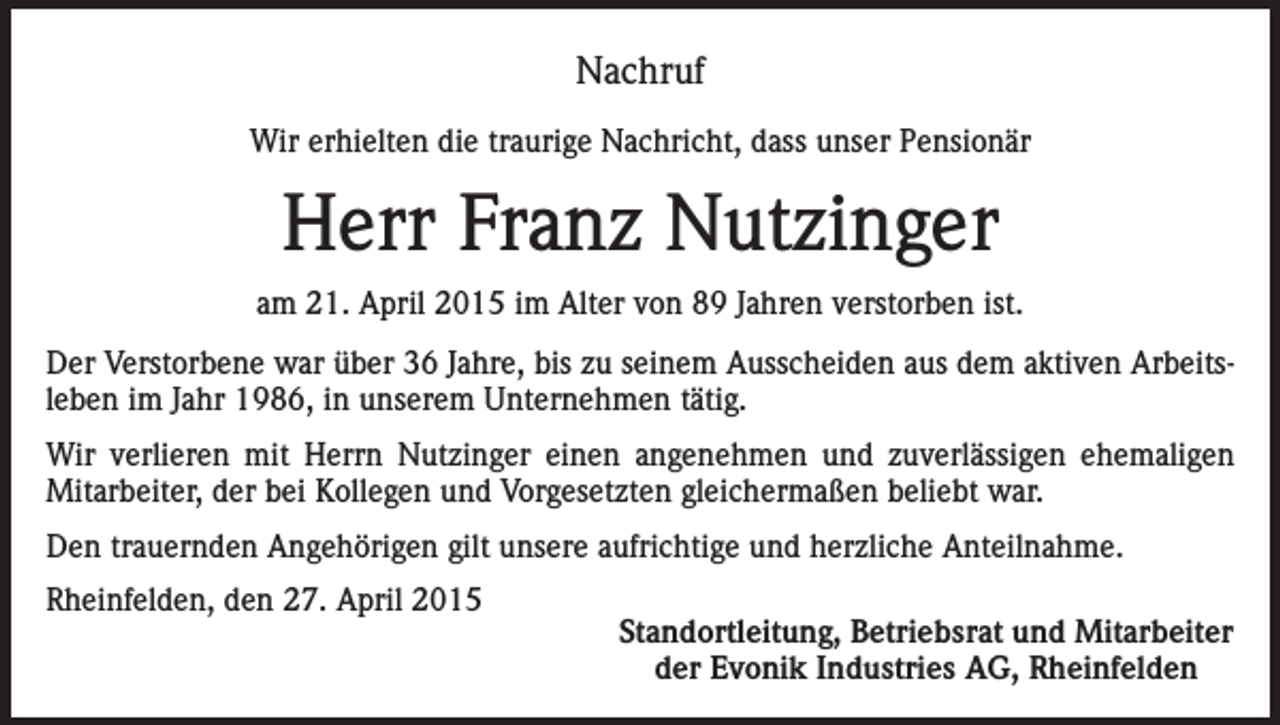 <p>Nachruf<br />Wir erhielten die traurige Nachricht, dass unser Pensionär</p><p>Herr Franz Nutzinger<br />am 21. April 2015 im Alter von 89 Jahren verstorben ist.<br />Der Verstorbene war über 36 Jahre, bis zu seinem Ausscheiden aus dem aktiven Arbeitsleben im Jahr 1986, in unserem Unternehmen tätig.<br />Wir verlieren mit Herrn Nutzinger einen angenehmen und zuverlässigen ehemaligen<br />Mitarbeiter, der bei Kollegen und Vorgesetzten gleichermaßen beliebt war.<br />Den trauernden Angehörigen gilt unsere aufrichtige und herzliche Anteilnahme.<br />Rheinfelden, den 27. April 2015</p><p>Standortleitung, Betriebsrat und Mitarbeiter<br />der Evonik Industries AG, Rheinfelden</p>