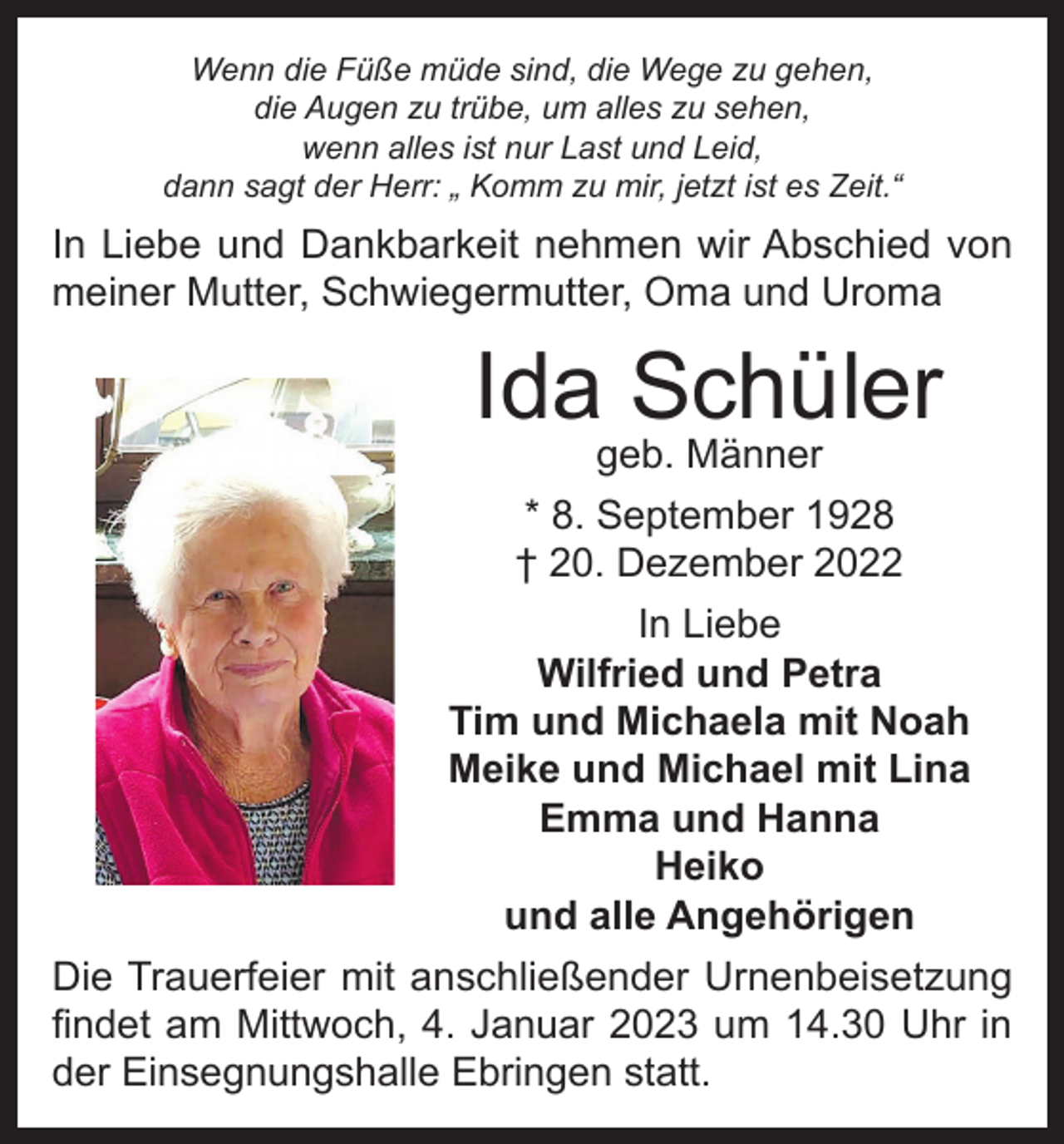 <p>Wenn die Füße müde sind, die Wege zu gehen,<br />die Augen zu trübe, um alles zu sehen,<br />wenn alles ist nur Last und Leid,<br />dann sagt der Herr: „ Komm zu mir, jetzt ist es Zeit.“</p><p>In Liebe und Dankbarkeit nehmen wir Abschied von<br />meiner Mutter, Schwiegermutter, Oma und Uroma</p><p>Ida Schüler<br />geb. Männer</p><p>* 8. September 1928<br />† 20. Dezember 2022<br />In Liebe<br />Wilfried und Petra<br />Tim und Michaela mit Noah<br />Meike und Michael mit Lina<br />Emma und Hanna<br />Heiko<br />und alle Angehörigen<br />Die Trauerfeier mit anschließender Urnenbeisetzung<br />findet am Mittwoch, 4. Januar 2023 um 14.30 Uhr in<br />der Einsegnungshalle Ebringen statt.</p>