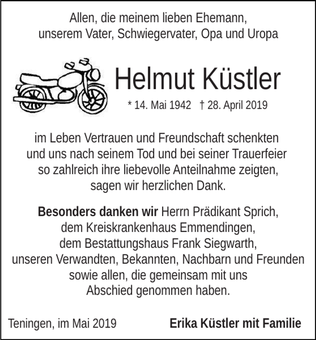 <p>Allen, die meinem lieben Ehemann,<br />unserem Vater, Schwiegervater, Opa und Uropa</p><p>Helmut Küstler<br />* 14. Mai 1942 † 28. April 2019</p><p>im Leben Vertrauen und Freundschaft schenkten<br />und uns nach seinem Tod und bei seiner Trauerfeier<br />so zahlreich ihre liebevolle Anteilnahme zeigten,<br />sagen wir herzlichen Dank.<br />Besonders danken wir Herrn Prädikant Sprich,<br />dem Kreiskrankenhaus Emmendingen,<br />dem Bestattungshaus Frank Siegwarth,<br />unseren Verwandten, Bekannten, Nachbarn und Freunden<br />sowie allen, die gemeinsam mit uns<br />Abschied genommen haben.<br />Teningen, im Mai 2019</p><p>Erika Küstler mit Familie</p>