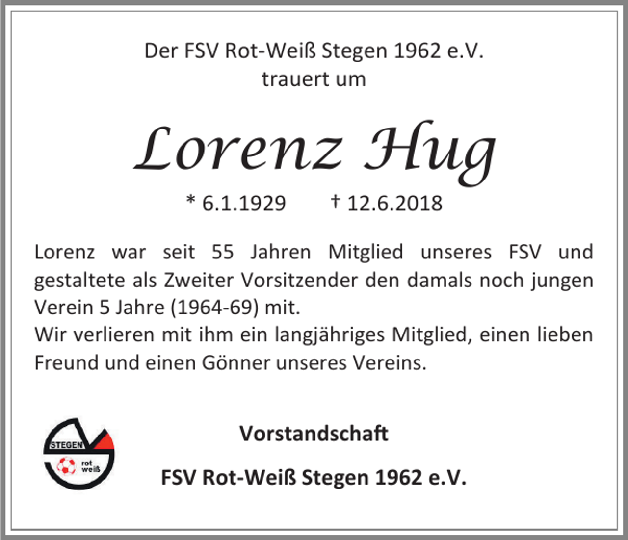 <p>Der FSV Rot-Weiß Stegen 1962 e.V.<br />trauert um</p><p>Lorenz Hug<br />* 6.1.1929</p><p>† 12.6.2018</p><p>Lorenz war seit 55 Jahren Mitglied unseres FSV und<br />gestaltete als Zweiter Vorsitzender den damals noch jungen<br />Verein 5 Jahre (1964-69) mit.<br />Wir verlieren mit ihm ein langjähriges Mitglied, einen lieben<br />Freund und einen Gönner unseres Vereins.</p><p>Vorstandschaft<br />FSV Rot-Weiß Stegen 1962 e.V.</p>
