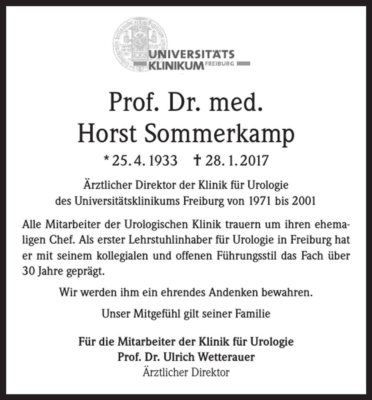 <p>Prof. Dr. med.<br />Horst Sommerkamp<br />* 25. 4. 1933 † 28. 1. 2017<br />Ärztlicher Direktor der Klinik für Urologie<br />des Universitätsklinikums Freiburg von 1971 bis 2001<br />Alle Mitarbeiter der Urologischen Klinik trauern um ihren ehemaligen Chef. Als erster Lehrstuhlinhaber für Urologie in Freiburg hat<br />er mit seinem kollegialen und offenen Führungsstil das Fach über<br />30 Jahre geprägt.<br />Wir werden ihm ein ehrendes Andenken bewahren.<br />Unser Mitgefühl gilt seiner Familie<br />Für die Mitarbeiter der Klinik für Urologie<br />Prof. Dr. Ulrich Wetterauer<br />Ärztlicher Direktor</p>