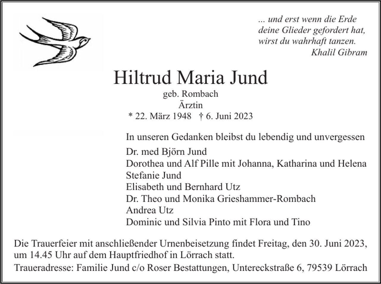 <p>... und erst wenn die Erde<br />deine Glieder gefordert hat,<br />wirst du wahrhaft tanzen.<br />Khalil Gibram</p><p>Hiltrud Maria Jund<br />geb. Rombach<br />Ärztin<br />* 22. März 1948 † 6. Juni 2023</p><p>In unseren Gedanken bleibst du lebendig und unvergessen<br />Dr. med Björn Jund<br />Dorothea und Alf Pille mit Johanna, Katharina und Helena<br />Stefanie Jund<br />Elisabeth und Bernhard Utz<br />Dr. Theo und Monika Grieshammer-Rombach<br />Andrea Utz<br />Dominic und Silvia Pinto mit Flora und Tino<br />Die Trauerfeier mit anschließender Urnenbeisetzung findet Freitag, den 30. Juni 2023,<br />um 14.45 Uhr auf dem Hauptfriedhof in Lörrach statt.<br />Traueradresse: Familie Jund c/o Roser Bestattungen, Untereckstraße 6, 79539 Lörrach</p>
