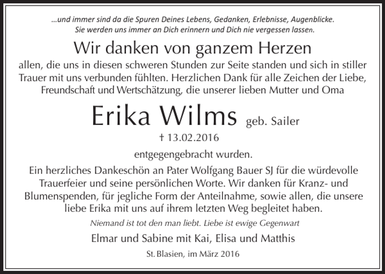 <p>…und immer sind da die Spuren Deines Lebens, Gedanken, Erlebnisse, Augenblicke.<br />Sie werden uns immer an Dich erinnern und Dich nie vergessen lassen.</p><p>Wir danken von ganzem Herzen<br />allen, die uns in diesen schweren Stunden zur Seite standen und sich in stiller<br />Trauer mit uns verbunden fühlten. Herzlichen Dank für alle Zeichen der Liebe,<br />Freundschaft und Wertschätzung, die unserer lieben Mutter und Oma</p><p>Erika Wilms</p><p>geb. Sailer</p><p>† 13.02.2016</p><p>entgegengebracht wurden.<br />Ein herzliches Dankeschön an Pater Wolfgang Bauer SJ für die würdevolle<br />Trauerfeier und seine persönlichen Worte. Wir danken für Kranz- und<br />Blumenspenden, für jegliche Form der Anteilnahme, sowie allen, die unsere<br />liebe Erika mit uns auf ihrem letzten Weg begleitet haben.<br />Niemand ist tot den man liebt. Liebe ist ewige Gegenwart</p><p>Elmar und Sabine mit Kai, Elisa und Matthis<br />St. Blasien, im März 2016</p>