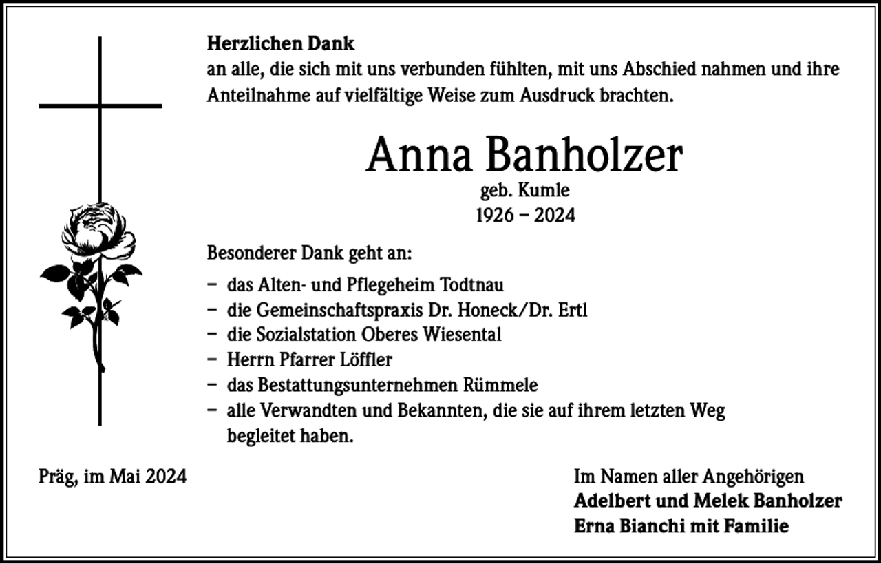 <p>Herzlichen Dank<br />an alle, die sich mit uns verbunden fühlten, mit uns Abschied nahmen und ihre<br />Anteilnahme auf vielfältige Weise zum Ausdruck brachten.</p><p>Anna Banholzer<br />geb. Kumle<br />1926 – 2024</p><p>Besonderer Dank geht an:<br />– das Alten- und Pflegeheim Todtnau<br />– die Gemeinschaftspraxis Dr. Honeck/Dr. Ertl<br />– die Sozialstation Oberes Wiesental<br />– Herrn Pfarrer Löffler<br />– das Bestattungsunternehmen Rümmele<br />– a lle Verwandten und Bekannten, die sie auf ihrem letzten Weg<br />begleitet haben.<br />Präg, im Mai 2024</p><p>Im Namen aller Angehörigen<br />Adelbert und Melek Banholzer<br />Erna Bianchi mit Familie</p>