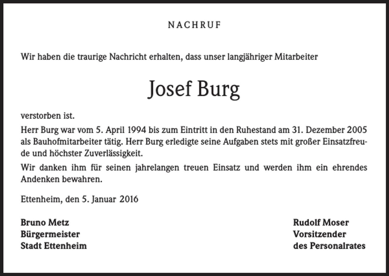 <p>NACHRUF<br />Wir haben die traurige Nachricht erhalten, dass unser langjähriger Mitarbeiter</p><p>Josef Burg<br />verstorben ist.<br />Herr Burg war vom 5. April 1994 bis zum Eintritt in den Ruhestand am 31. Dezember 2005<br />als Bauhofmitarbeiter tätig. Herr Burg erledigte seine Aufgaben stets mit großer Einsatzfreude und höchster Zuverlässigkeit.<br />Wir danken ihm für seinen jahrelangen treuen Einsatz und werden ihm ein ehrendes<br />Andenken bewahren.<br />Ettenheim, den 5. Januar 2016<br />Bruno Metz<br />Bürgermeister<br />Stadt Ettenheim</p><p>Rudolf Moser<br />Vorsitzender<br />des Personalrates</p>