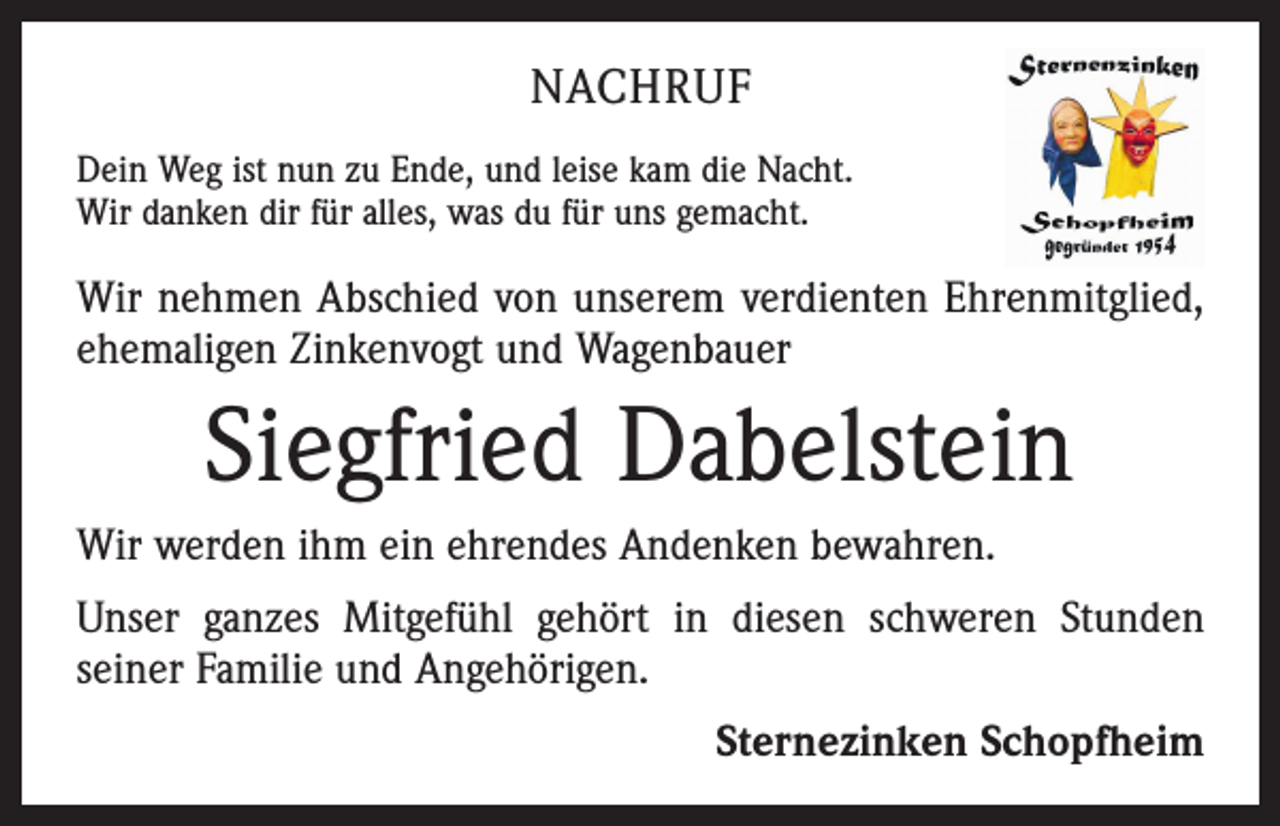 <p>NACHRUF<br />Dein Weg ist nun zu Ende, und leise kam die Nacht.<br />Wir danken dir für alles, was du für uns gemacht.</p><p>Wir nehmen Abschied von unserem verdienten Ehrenmitglied,<br />ehemaligen Zinkenvogt und Wagenbauer</p><p>Siegfried Dabelstein<br />Wir werden ihm ein ehrendes Andenken bewahren.<br />Unser ganzes Mitgefühl gehört in diesen schweren Stunden<br />­seiner Familie und Angehörigen.</p><p>Sternezinken Schopfheim</p>