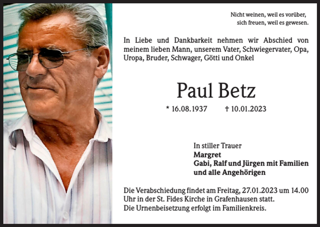 <p>Nicht weinen, weil es vorüber,<br />sich freuen, weil es gewesen.</p><p>In Liebe und Dankbarkeit nehmen wir Abschied von<br />meinem lieben Mann, unserem Vater, Schwiegervater, Opa,<br />Uropa, Bruder, Schwager, Götti und Onkel</p><p>Paul Betz<br />* 16.08.1937</p><p>† 10.01.2023</p><p>In stiller Trauer<br />Margret<br />Gabi, Ralf und Jürgen mit Familien<br />und alle Angehörigen<br />Die Verabschiedung findet am Freitag, 27.01.2023 um 14.00<br />Uhr in der St. Fides Kirche in Grafenhausen statt.<br />Die Urnenbeisetzung erfolgt im Familienkreis.</p>
