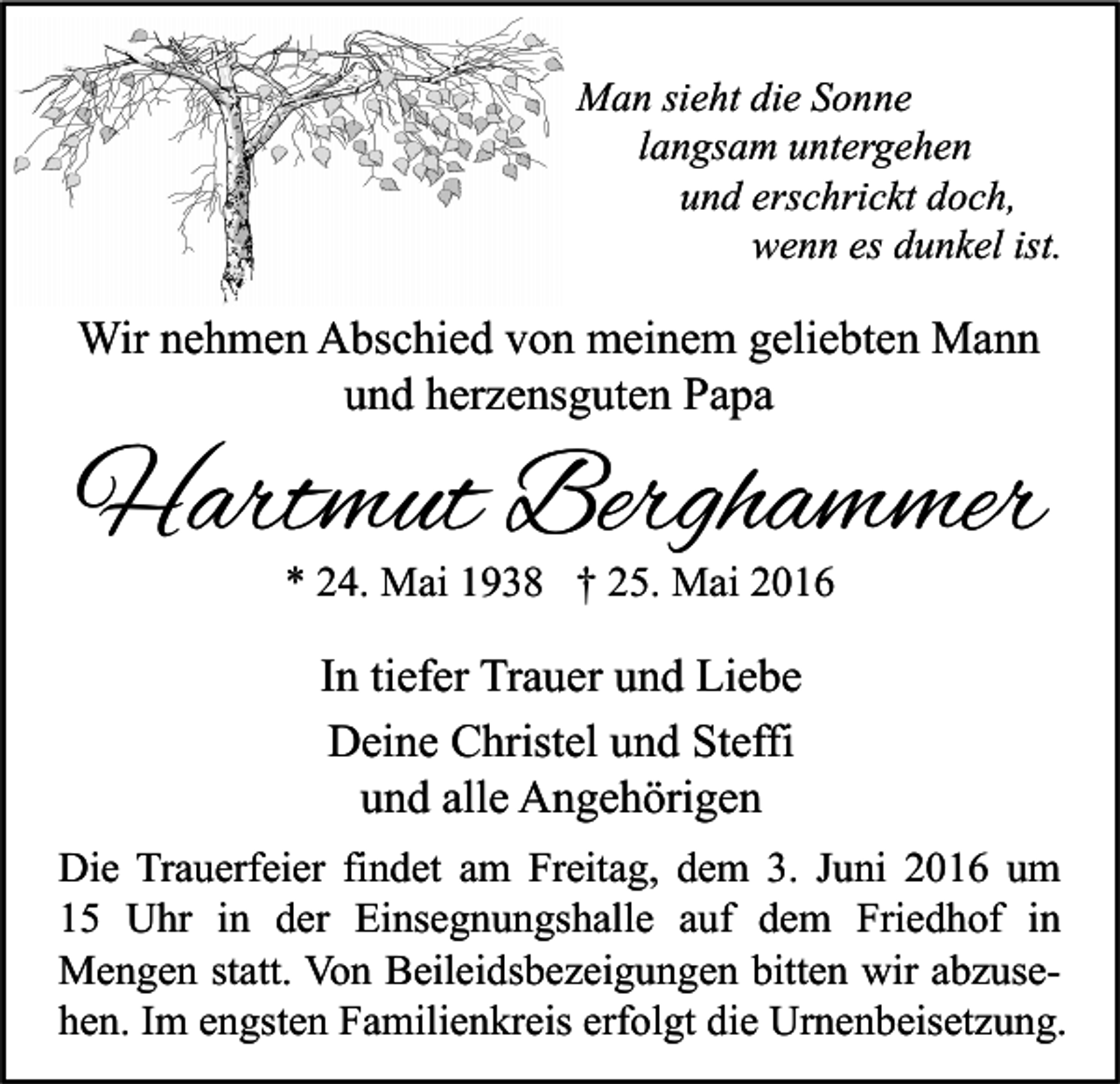 <p>Man sieht die Sonne<br />langsam untergehen<br />und erschrickt doch,<br />wenn es dunkel ist.</p><p>Wir nehmen Abschied von meinem geliebten Mann<br />und herzensguten Papa</p><p>Hartmut Berghammer<br />* 24. Mai 1938 † 25. Mai 2016</p><p>In tiefer Trauer und Liebe<br />Deine Christel und Steffi<br />und alle Angehörigen<br />Die Trauerfeier findet am Freitag, dem 3. Juni 2016 um<br />15 Uhr in der Einsegnungshalle auf dem Friedhof in<br />Mengen statt. Von Beileidsbezeigungen bitten wir abzusehen. Im engsten Familienkreis erfolgt die Urnenbeisetzung.</p>