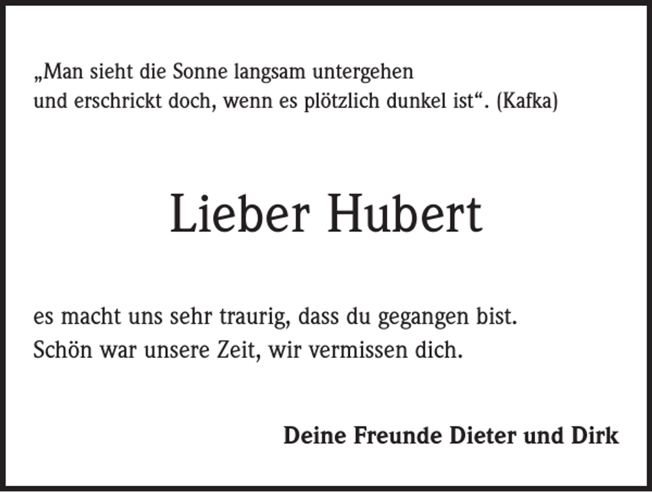 <p>„Man sieht die Sonne langsam untergehen<br />und erschrickt doch, wenn es plötzlich dunkel ist“. (Kafka)</p><p>Lieber Hubert<br />es macht uns sehr traurig, dass du gegangen bist.<br />Schön war unsere Zeit, wir vermissen dich.<br />Deine Freunde Dieter und Dirk</p>