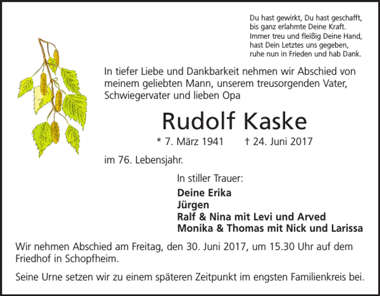<p>Du hast gewirkt, Du hast geschafft,<br />bis ganz erlahmte Deine Kraft.<br />Immer treu und fleißig Deine Hand,<br />hast Dein Letztes uns gegeben,<br />ruhe nun in Frieden und hab Dank.</p><p>In tiefer Liebe und Dankbarkeit nehmen wir Abschied von<br />meinem geliebten Mann, unserem treusorgenden Vater,<br />Schwiegervater und lieben Opa</p><p>Rudolf Kaske<br />* 7. März 1941 † 24. Juni 2017<br />im 76. Lebensjahr.<br />In stiller Trauer:<br />Deine Erika<br />Jürgen<br />Ralf &amp; Nina mit Levi und Arved<br />Monika &amp; Thomas mit Nick und Larissa<br />Wir nehmen Abschied am Freitag, den 30. Juni 2017, um 15.30 Uhr auf dem<br />Friedhof in Schopfheim.<br />Seine Urne setzen wir zu einem späteren Zeitpunkt im engsten Familienkreis bei.</p>