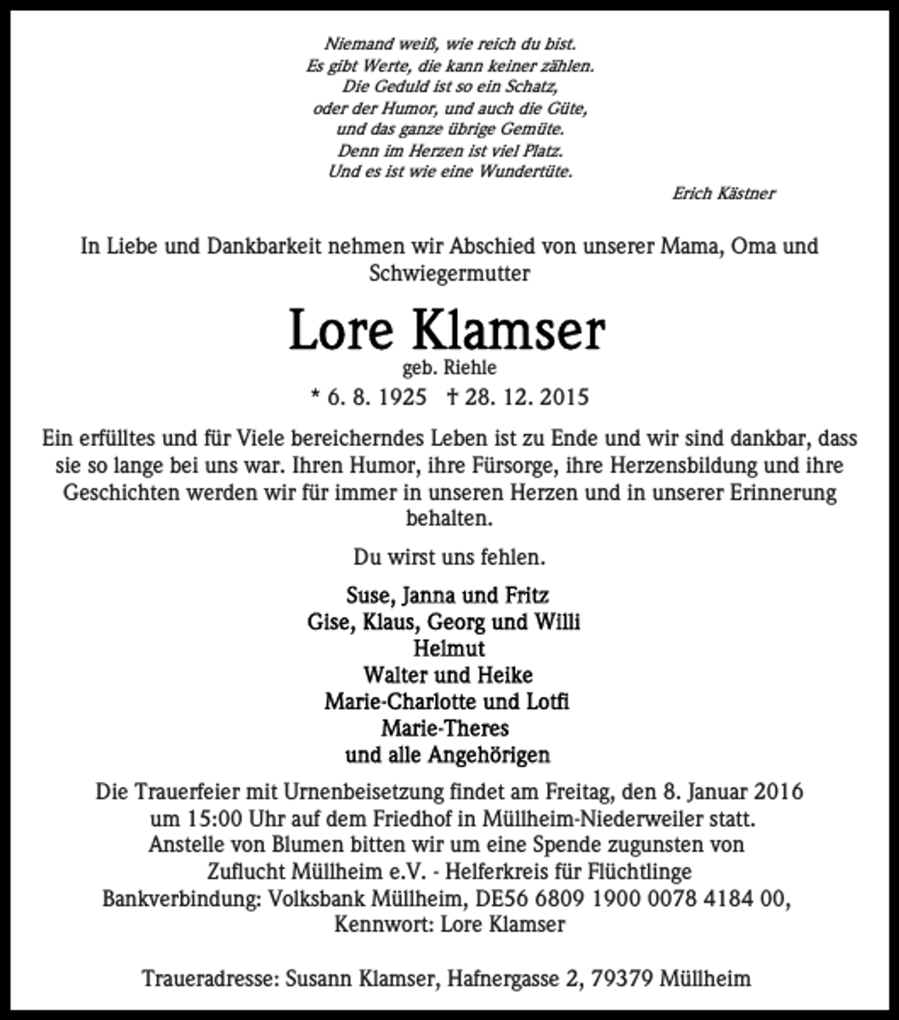 <p>Niemand weiß, wie reich du bist.<br />Es gibt Werte, die kann keiner zählen.<br />Die Geduld ist so ein Schatz,<br />oder der Humor, und auch die Güte,<br />und das ganze übrige Gemüte.<br />Denn im Herzen ist viel Platz.<br />Und es ist wie eine Wundertüte.<br />Erich Kästner</p><p>In Liebe und Dankbarkeit nehmen wir Abschied von unserer Mama, Oma und<br />Schwiegermutter</p><p>geb. Riehle</p><p>* 6. 8. 1925 † 28. 12. 2015<br />Ein erfülltes und für Viele bereicherndes Leben ist zu Ende und wir sind dankbar, dass<br />sie so lange bei uns war. Ihren Humor, ihre Fürsorge, ihre Herzensbildung und ihre<br />Geschichten werden wir für immer in unseren Herzen und in unserer Erinnerung<br />behalten.<br />Du wirst uns fehlen.</p><p>Die Trauerfeier mit Urnenbeisetzung findet am Freitag, den 8. Januar 2016<br />um 15:00 Uhr auf dem Friedhof in Müllheim-Niederweiler statt.<br />Anstelle von Blumen bitten wir um eine Spende zugunsten von<br />Zuflucht Müllheim e.V. - Helferkreis für Flüchtlinge<br />Bankverbindung: Volksbank Müllheim, DE5809 1978 4184 00,<br />Kennwort: Lore Klamser<br />Traueradresse: Susann Klamser, Hafnergasse 2, 79379 Müllheim</p>