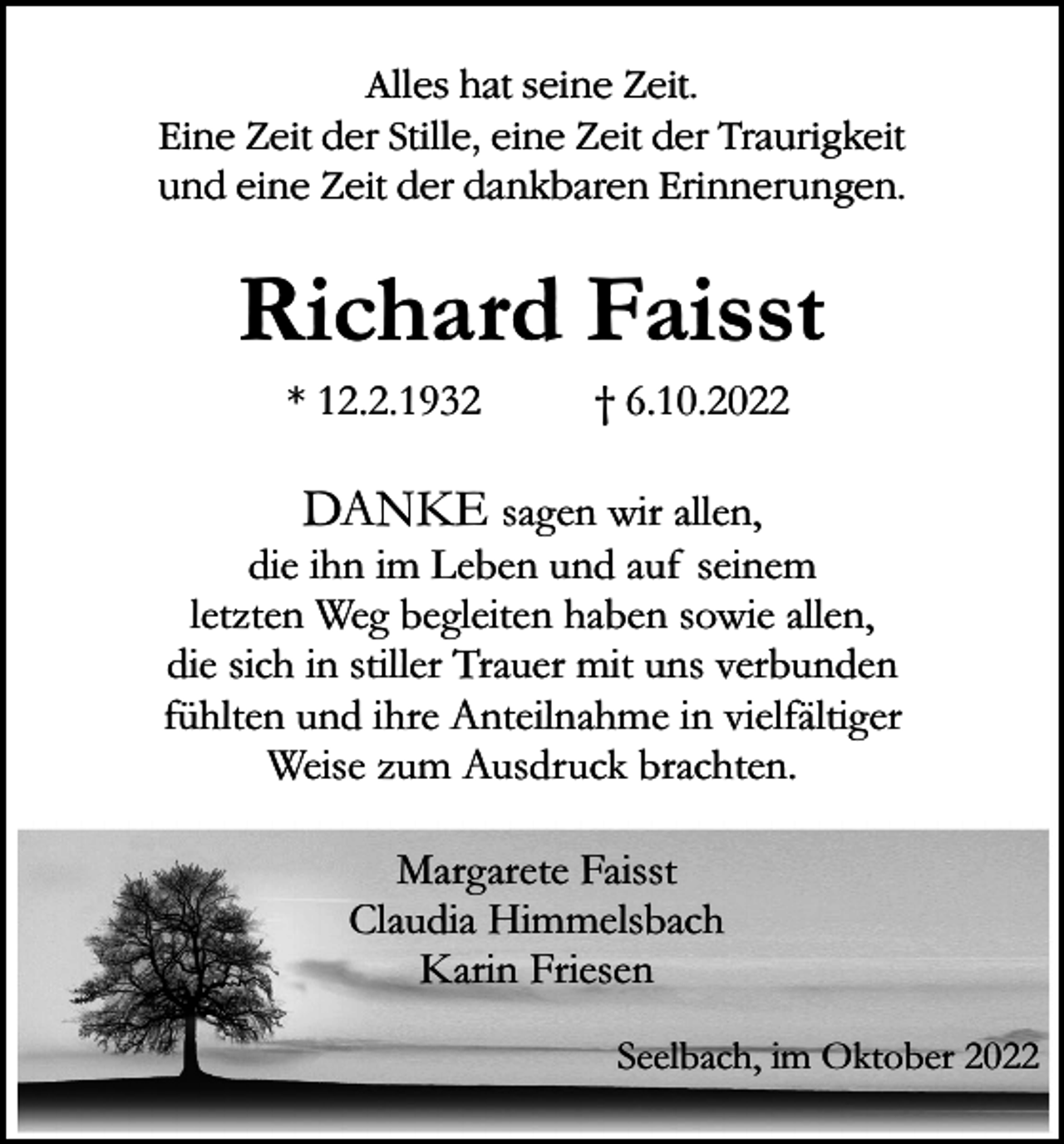 <p>Alles hat<br />Alles<br />hat seine<br />seine Zeit.<br />Zeit.<br />Eine Zeit<br />Eine<br />Zeit der<br />der Stille,<br />Stille, eine<br />eine Zeit<br />Zeit der<br />der Traurigkeit<br />Traurigkeit<br />und eine<br />eine Zeit<br />der dankbaren<br />dankbaren Erinnerungen.<br />und<br />Zeit der<br />Erinnerungen.</p><p>Richard Faisst<br />* 12.2.1932</p><p>† 6.10.2022</p><p>DANKE sagen wir allen,<br />die ihn im Leben und auf seinem<br />letzten Weg begleiten haben sowie allen,<br />die sich in stiller Trauer mit uns verbunden<br />fühlten und ihre Anteilnahme in vielfältiger<br />Weise zum Ausdruck brachten.<br />Margarete Faisst<br />Claudia Himmelsbach<br />Karin Friesen<br />Seelbach, im Oktober 2022</p>