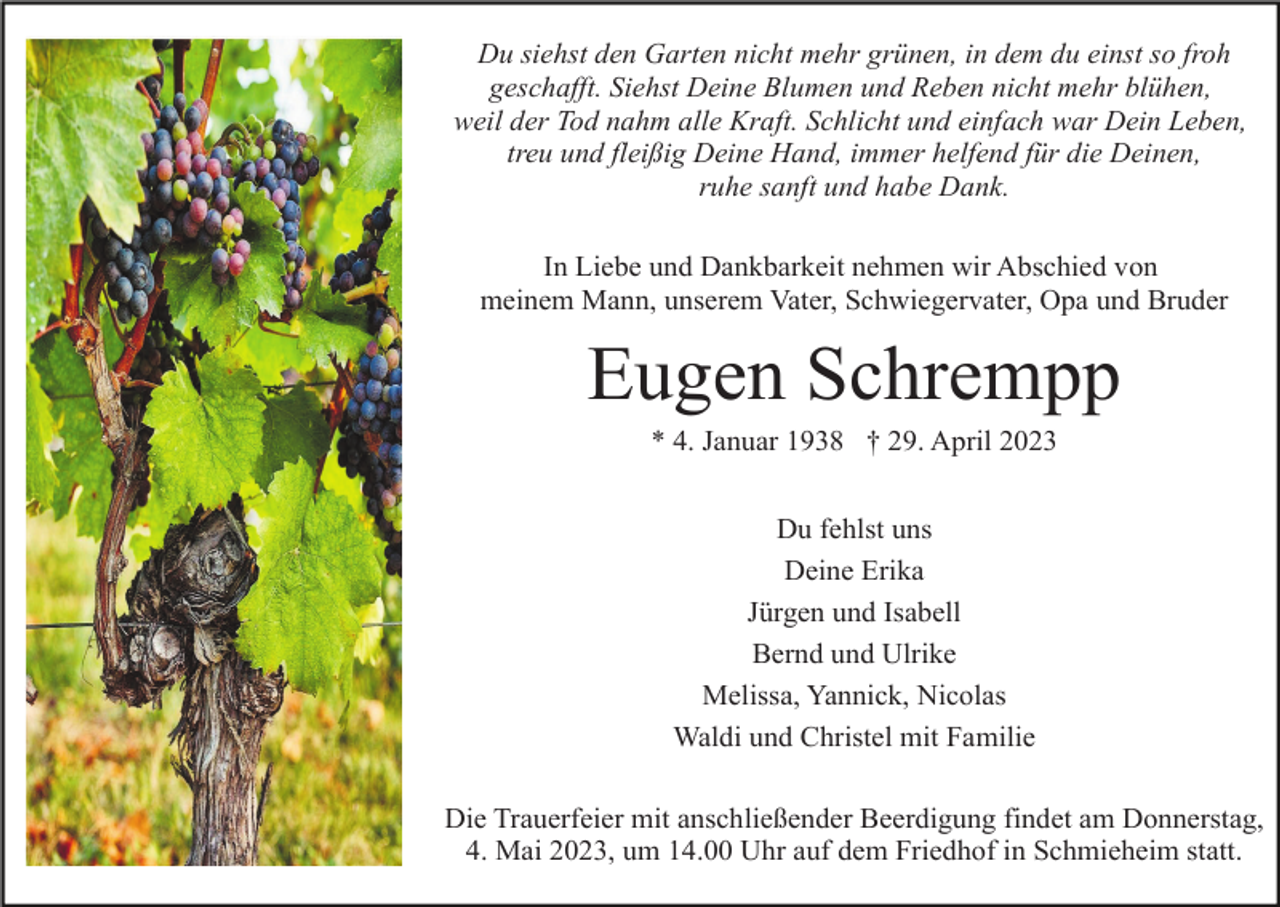 <p>Du siehst den Garten nicht mehr grünen, in dem du einst so froh<br />geschafft. Siehst Deine Blumen und Reben nicht mehr blühen,<br />weil der Tod nahm alle Kraft. Schlicht und einfach war Dein Leben,<br />treu und fleißig Deine Hand, immer helfend für die Deinen,<br />ruhe sanft und habe Dank.<br />In Liebe und Dankbarkeit nehmen wir Abschied von<br />meinem Mann, unserem Vater, Schwiegervater, Opa und Bruder</p><p>Eugen Schrempp<br />* 4. Januar 1938 † 29. April 2023<br />Du fehlst uns<br />Deine Erika<br />Jürgen und Isabell<br />Bernd und Ulrike<br />Melissa, Yannick, Nicolas<br />Waldi und Christel mit Familie<br />Die Trauerfeier mit anschließender Beerdigung findet am Donnerstag,<br />4. Mai 2023, um 14.00 Uhr auf dem Friedhof in Schmieheim statt.</p>