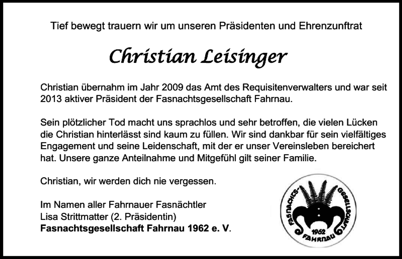 <p>Tief bewegt trauern wir um unseren Präsidenten und Ehrenzunftrat</p><p>Christian Leisinger<br />Christian übernahm im Jahr 2009 das Amt des Requisitenverwalters und war seit<br />2013 aktiver Präsident der Fasnachtsgesellschaft Fahrnau.<br />Sein plötzlicher Tod macht uns sprachlos und sehr betroffen, die vielen Lücken<br />die Christian hinterlässt sind kaum zu füllen. Wir sind dankbar für sein vielfältiges<br />Engagement und seine Leidenschaft, mit der er unser Vereinsleben bereichert<br />hat. Unsere ganze Anteilnahme und Mitgefühl gilt seiner Familie.<br />Christian, wir werden dich nie vergessen.<br />Im Namen aller Fahrnauer Fasnächtler<br />Lisa Strittmatter (2. Präsidentin)<br />Fasnachtsgesellschaft Fahrnau 1962 e. V.</p>