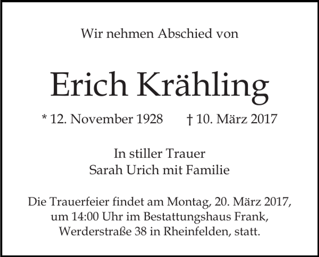 <p>Wir nehmen Abschied von</p><p>Erich Krähling<br />* 12. November 1928</p><p>† 10. März 2017</p><p>In stiller Trauer<br />Sarah Urich mit Familie<br />Die Trauerfeier findet am Montag, 20. März 2017,<br />um 14:00 Uhr im Bestattungshaus Frank,<br />Werderstraße 38 in Rheinfelden, statt.</p>