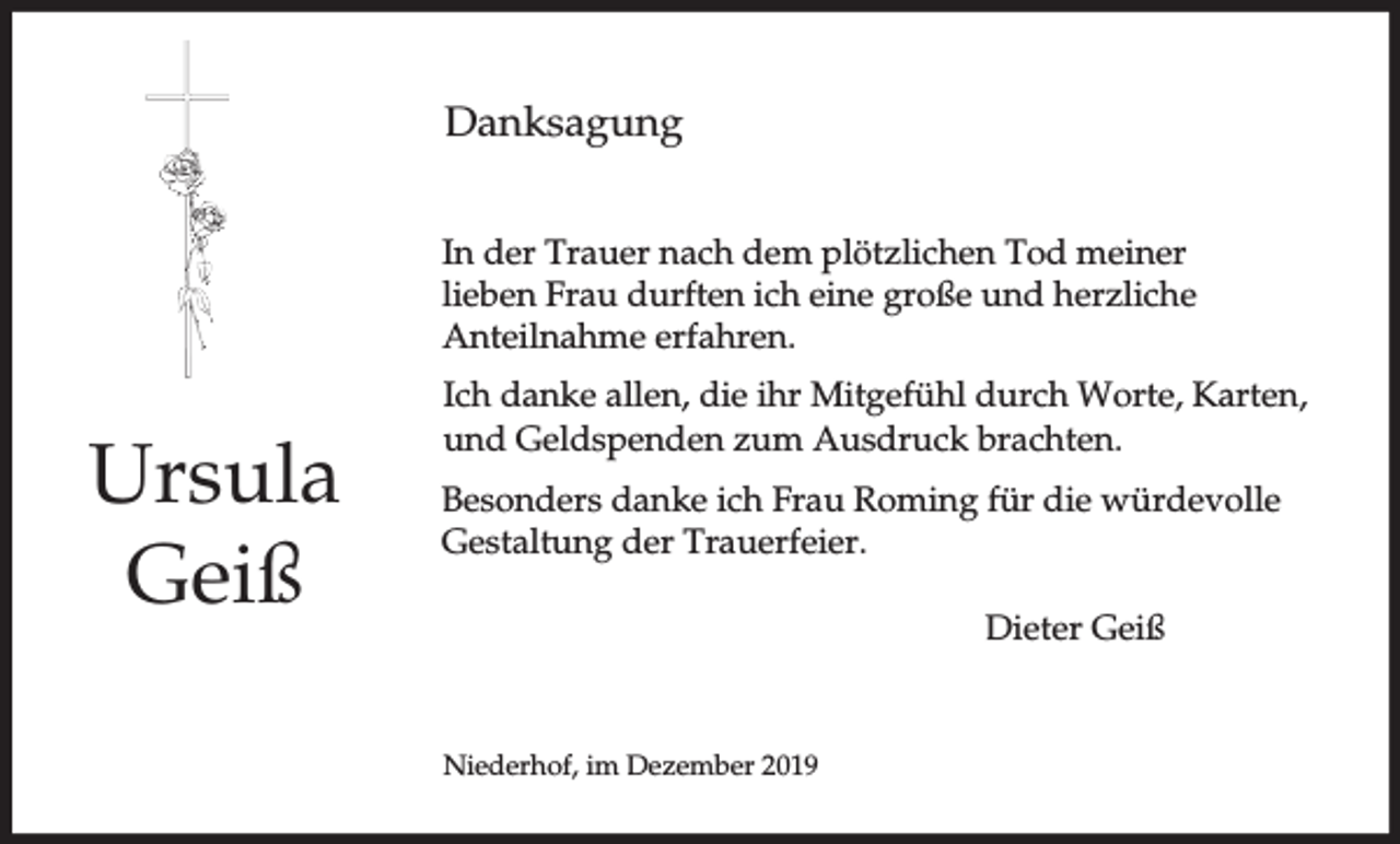 <p>Danksagung<br />In der Trauer nach dem plötzlichen Tod meiner<br />lieben Frau durften ich eine große und herzliche<br />Anteilnahme erfahren.</p><p>Ursula<br />Geiß</p><p>Ich danke allen, die ihr Mitgefühl durch Worte, Karten,<br />und Geldspenden zum Ausdruck brachten.<br />Besonders danke ich Frau Roming für die würdevolle<br />Gestaltung der Trauerfeier.<br />Dieter Geiß</p><p>Niederhof, im Dezember 2019</p>