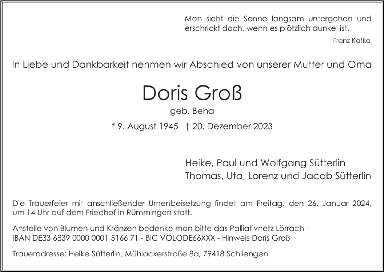 <p>Man sieht die Sonne langsam untergehen und<br />erschrickt doch, wenn es plötzlich dunkel ist.<br />Franz Kafka</p><p>In Liebe und Dankbarkeit nehmen wir Abschied von unserer Mutter und Oma</p><p>Doris Groß<br />geb. Beha<br />* 9. August 1945 † 20. Dezember 2023</p><p>Heike, Paul und Wolfgang Sütterlin<br />Thomas, Uta, Lorenz und Jacob Sütterlin<br />Die Trauerfeier mit anschließender Urnenbeisetzung findet am Freitag, den 26. Januar 2024,<br />um 14 Uhr auf dem Friedhof in Rümmingen statt.<br />Anstelle von Blumen und Kränzen bedenke man bitte das Palliativnetz Lörrach IBAN DE33 6839 01 5166 71 - BIC VOLODE66XXX - Hinweis Doris Groß<br />Traueradresse: Heike Sütterlin, Mühlackerstraße 8a, 79418 Schliengen</p>