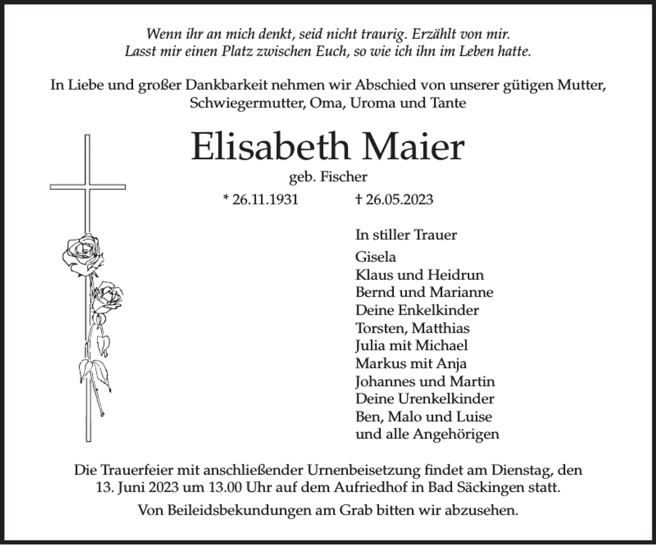 <p>Wenn ihr an mich denkt, seid nicht traurig. Erzählt von mir.<br />Lasst mir einen Platz zwischen Euch, so wie ich ihn im Leben hatte.<br />In Liebe und großer Dankbarkeit nehmen wir Abschied von unserer gütigen Mutter,<br />Schwiegermutter, Oma, Uroma und Tante</p><p>Elisabeth Maier<br />geb. Fischer</p><p>* 26.11.1931</p><p>† 26.05.2023<br />In stiller Trauer<br />Gisela<br />Klaus und Heidrun<br />Bernd und Marianne<br />Deine Enkelkinder<br />Torsten, Matthias<br />Julia mit Michael<br />Markus mit Anja<br />Johannes und Martin<br />Deine Urenkelkinder<br />Ben, Malo und Luise<br />und alle Angehörigen</p><p>Die Trauerfeier mit anschließender Urnenbeisetzung findet am Dienstag, den<br />13. Juni 2023 um 13.00 Uhr auf dem Aufriedhof in Bad Säckingen statt.<br />Von Beileidsbekundungen am Grab bitten wir abzusehen.</p>