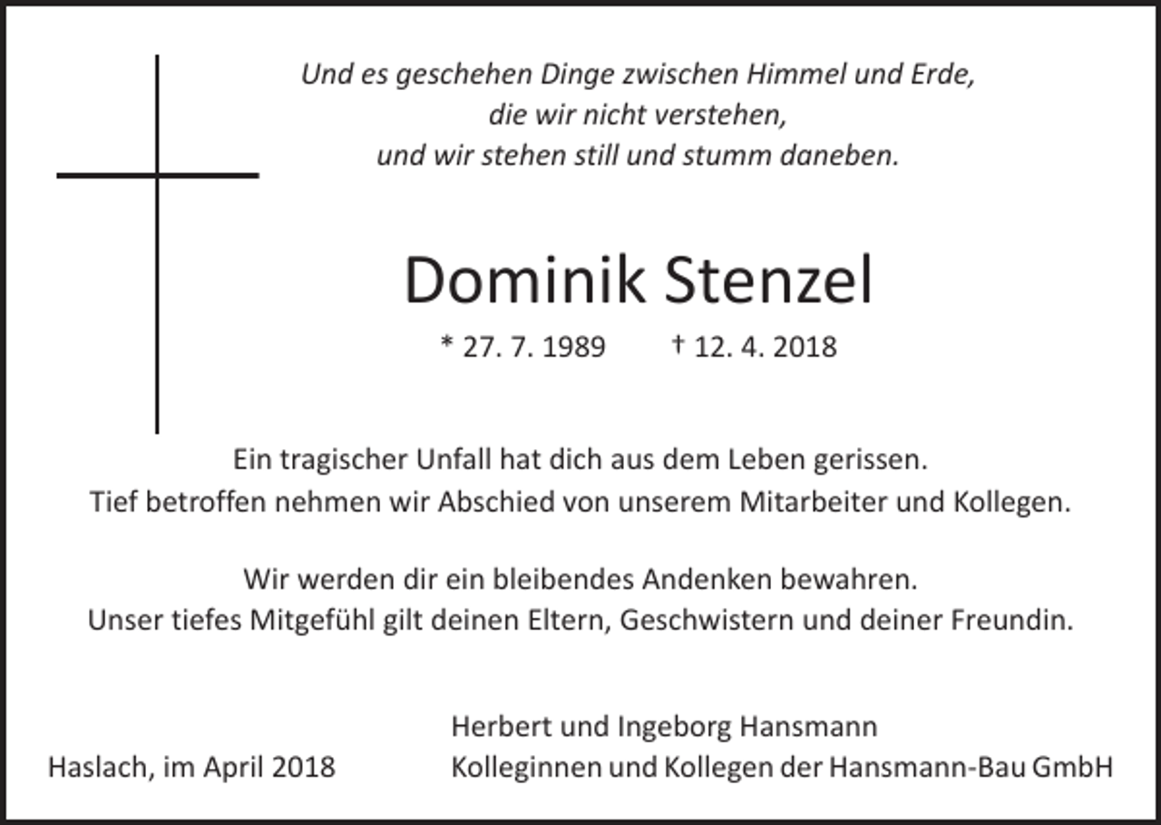 <p>Und es geschehen Dinge zwischen Himmel und Erde,<br />die wir nicht verstehen,<br />und wir stehen still und stumm daneben.</p><p>Dominik Stenzel<br />* 27. 7. 1989 † 12. 4. 2018<br />Ein tragischer Unfall hat dich aus dem Leben gerissen.<br />Tief betroffen nehmen wir Abschied von unserem Mitarbeiter und Kollegen.<br />Wir werden dir ein bleibendes Andenken bewahren.<br />Unser tiefes Mitgefühl gilt deinen Eltern, Geschwistern und deiner Freundin.</p><p>Haslach, im April 2018</p><p>Herbert und Ingeborg Hansmann<br />Kolleginnen und Kollegen der Hansmann-Bau GmbH</p>