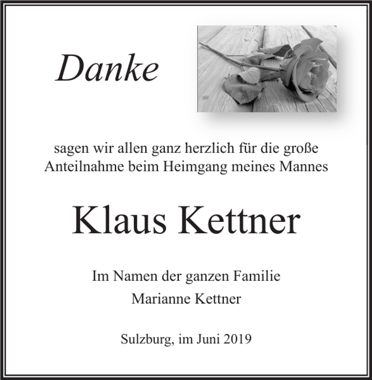 <p>Danke<br />sagen wir allen ganz herzlich für die große<br />Anteilnahme beim Heimgang meines Mannes</p><p>Klaus Kettner<br />Im Namen der ganzen Familie<br />Marianne Kettner<br />Sulzburg, im Juni 2019</p>
