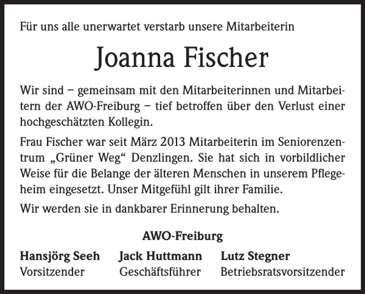 <p>Für uns alle unerwartet verstarb unsere Mitarbeiterin</p><p>Joanna Fischer<br />Wir sind – gemeinsam mit den Mitarbeiterinnen und Mitarbeitern der AWO-Freiburg – tief betroffen über den Verlust einer<br />hochgeschätzten Kollegin.<br />Frau Fischer war seit März 2013 Mitarbeiterin im Seniorenzentrum „Grüner Weg“ Denzlingen. Sie hat sich in vorbildlicher<br />Weise für die Belange der älteren Menschen in unserem Pflegeheim eingesetzt. Unser Mitgefühl gilt ihrer Familie.<br />Wir werden sie in dankbarer Erinnerung behalten.<br />Hansjörg Seeh<br />Vorsitzender</p><p>AWO-Freiburg<br />Jack Huttmann Lutz Stegner<br />Geschäftsführer Betriebsratsvorsitzender</p>