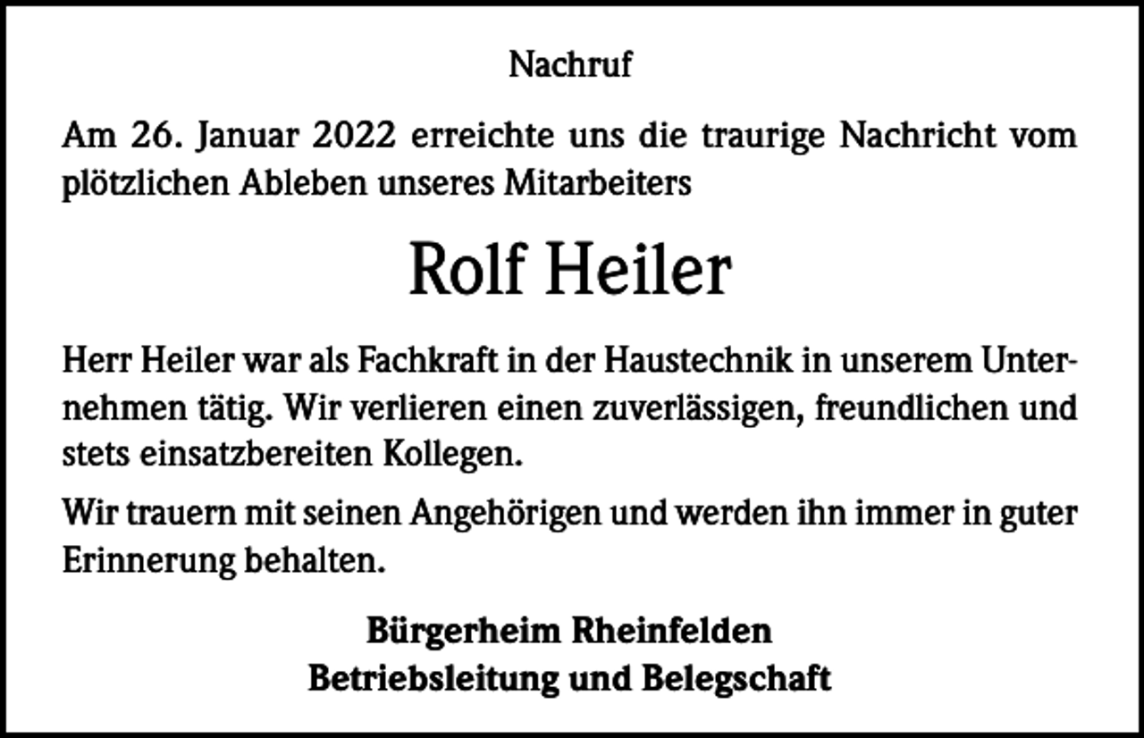 <p>Nachruf<br />Am 26. Januar 2022 erreichte uns die traurige Nachricht vom<br />plötzlichen Ableben unseres Mitarbeiters</p><p>Rolf Heiler<br />Herr Heiler war als Fachkraft in der Haustechnik in unserem Unternehmen tätig. Wir verlieren einen zuverlässigen, freundlichen und<br />stets einsatzbereiten Kollegen.<br />Wir trauern mit seinen Angehörigen und werden ihn immer in guter<br />Erinnerung behalten.<br />Bürgerheim Rheinfelden<br />Betriebsleitung und Belegschaft</p>