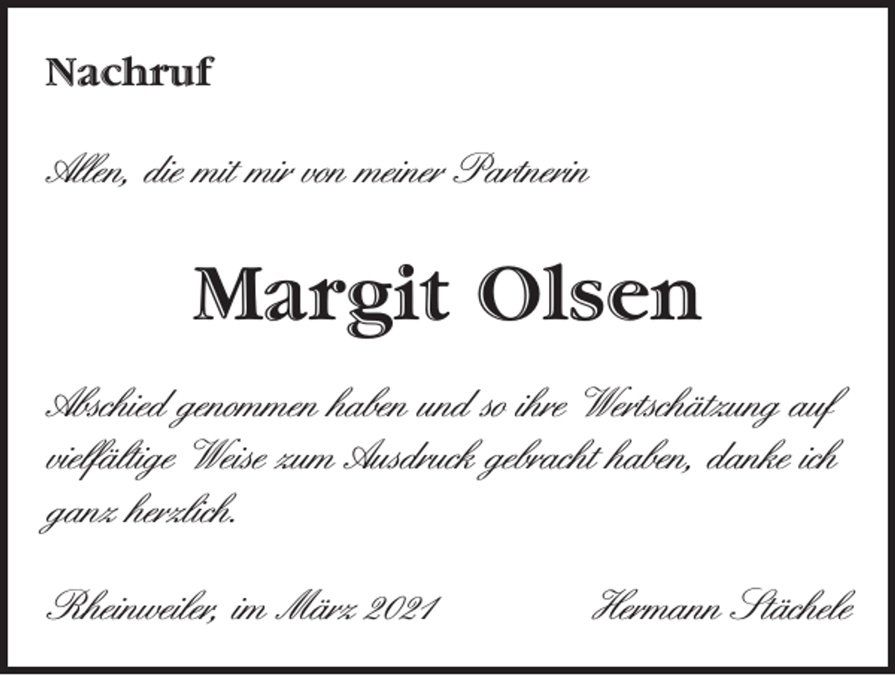 <p>Nachruf</p><p>Allen, die mit mir von meiner Partnerin</p><p>Margit Olsen<br />Abschied genommen haben und so ihre Wertschätzung auf<br />vielfältige Weise zum Ausdruck gebracht haben, danke ich<br />ganz herzlich.<br />Rheinweiler, im März 2021</p><p>Hermann Stächele</p>