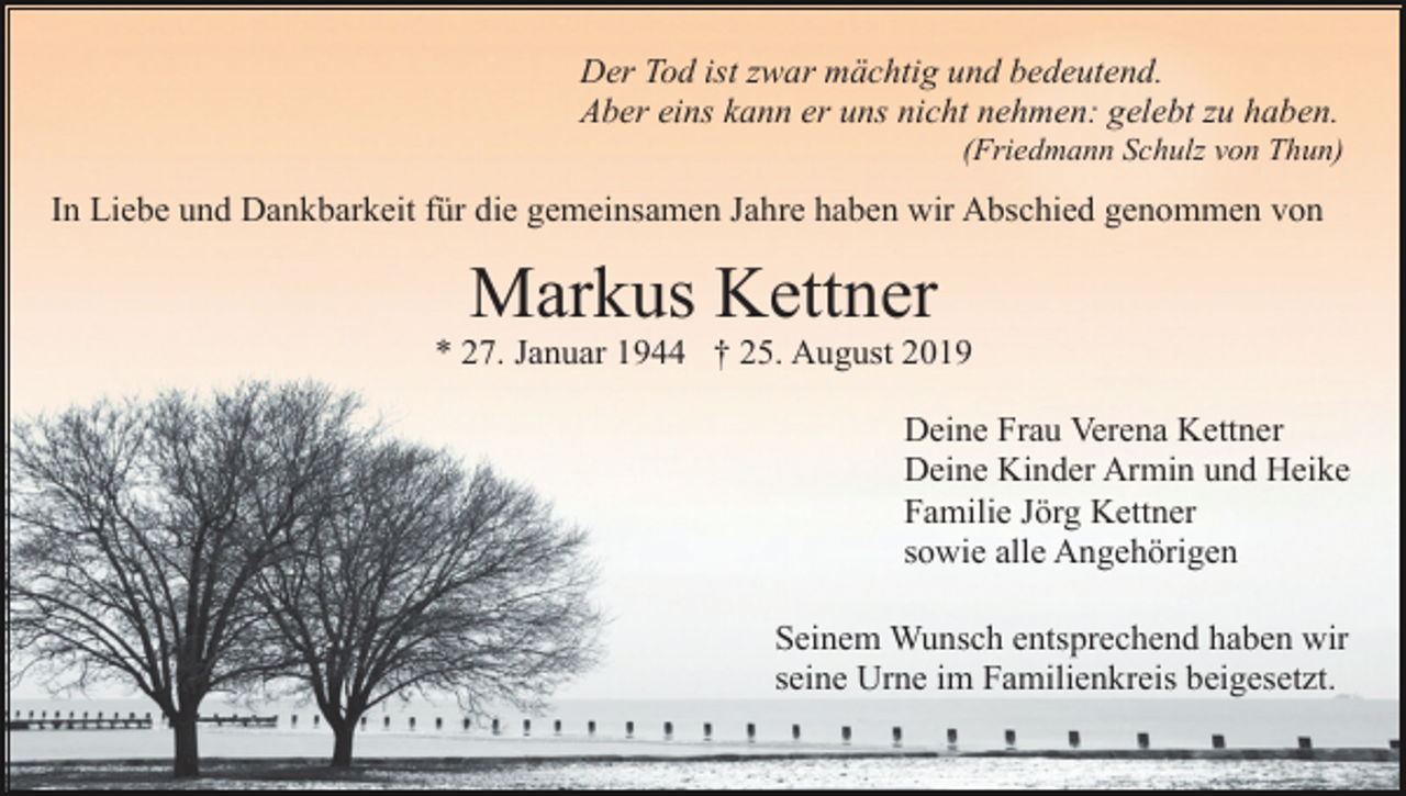 <p>Der Tod ist zwar mächtig und bedeutend.<br />Aber eins kann er uns nicht nehmen: gelebt zu haben.<br />(Friedmann Schulz von Thun)</p><p>In Liebe und Dankbarkeit für die gemeinsamen Jahre haben wir Abschied genommen von</p><p>Markus Kettner<br />* 27. Januar 1944 † 25. August 2019<br />Deine Frau Verena Kettner<br />Deine Kinder Armin und Heike<br />Familie Jörg Kettner<br />sowie alle Angehörigen<br />Seinem Wunsch entsprechend haben wir<br />seine Urne im Familienkreis beigesetzt.</p>