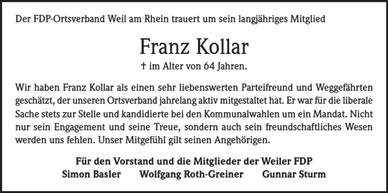 <p>Der FDP-Ortsverband Weil am Rhein trauert um sein langjähriges Mitglied</p><p>Franz Kollar<br />† im Alter von 64 Jahren.<br />Wir haben Franz Kollar als einen sehr liebenswerten Parteifreund und Weggefährten<br />geschätzt, der unseren Ortsverband jahrelang aktiv mitgestaltet hat. Er war für die liberale<br />Sache stets zur Stelle und kandidierte bei den Kommunalwahlen um ein Mandat. Nicht<br />nur sein Engagement und seine Treue, sondern auch sein freundschaftliches Wesen<br />werden uns fehlen. Unser Mitgefühl gilt seinen Angehörigen.<br />Für den Vorstand und die Mitglieder der Weiler FDP<br />Simon Basler<br />Wolfgang Roth-Greiner<br />Gunnar Sturm</p>